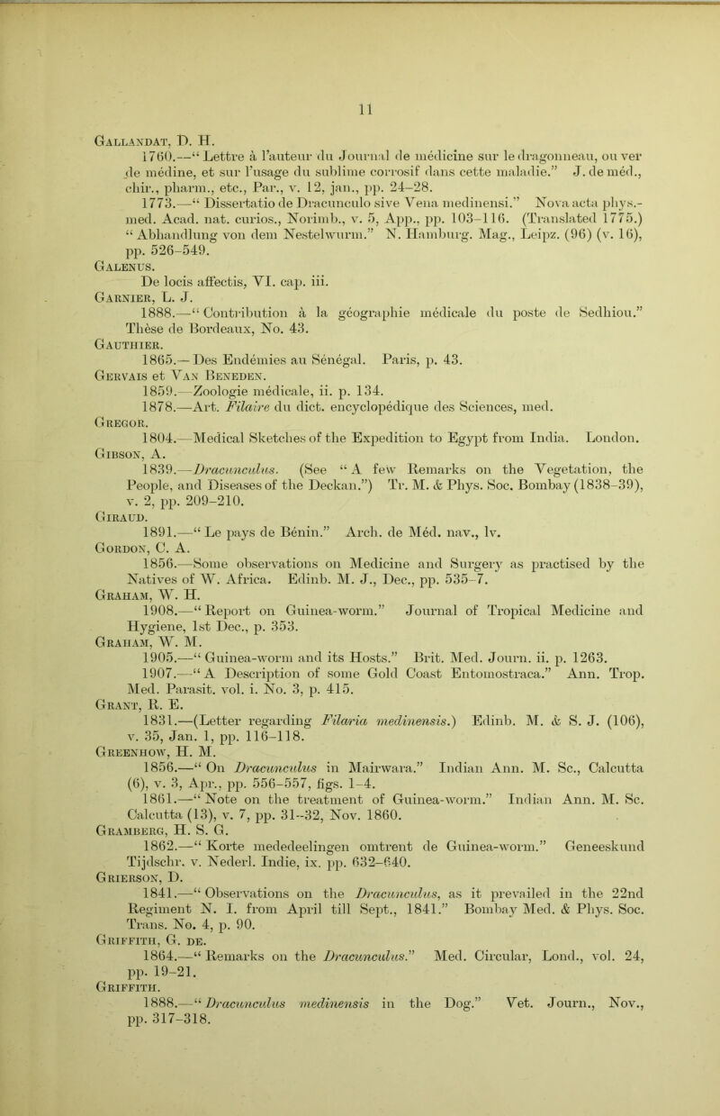 GALLANDAT, I). H. 1760.—“ Lettre a l’auteur du Journal de medicine sur le dragonneau, ou ver _de medine, et sur l’usage du sublime corrosif dans cette maladie.” J. denied., chir., pharm., etc., Par., v. 12, jan., pp. 24-28. 1773.—“ Dissertatio de Dracunculo sive Vena medinensi.” Nova acta phys.- med. Acad. nat. curios., Norimb., v. 5, App., pp. 103-116. (Translated 1775.) “ Abhandlung von deni Nestelwurm.” N. Hamburg. Mag., Leipz. (96) (v. 16), pp. 526-549. Galenus. De locis affectis, VI. cap. iii. Garnier, L. J. 1888.—“ Contribution a la geographie medicale du poste de Sedhiou.” These de Bordeaux, No. 43. Gauthier. 1865.— Des Endemies au Senegal. Paris, p. 43. Gervais et Van Beneden. 1859.—Zoologie medicale, ii. p. 134. 1878.—Art. Filaire du diet, encyclopedique des Sciences, med. Gregor. 1804.—Medical Sketches of the Expedition to Egypt from India. London. Gibson, A. 1839.—Dracunculus. (See “A few Remarks on the Vegetation, the People, and Diseases of the Deckan.”) Tr. M. & Phys. Soc. Bombay (1838-39), v. 2, pp. 209-210. Giraud. 1891.—“ Le pays de Benin.” Arch, de Med. nav., lv. Gordon, C. A. 1856.—Some observations on Medicine and Surgery as practised by the Natives of W. Africa. Edinb. M. J., Dec., pp. 535-7. Graham, W. H. 1908.—“Report on Guinea-worm.” Journal of Tropical Medicine and Hygiene, 1st Dec., p. 353. Graham, W. M. 1905.—“ Guinea-worm and its Hosts.” Brit. Med. Journ. ii. p. 1263. 1907.—“A Description of some Gold Coast Entomostraca.” Ann. Trop. Med. Parasit. vol. i. No. 3, p. 415. Grant, R. E. 1831.—(Letter regarding Filaria medinensis.) Edinb. M. & S. J. (106), v. 35, Jan. 1, pp. 116-118. Greenhow, H. M. 1856.—“ On Dracunculus in Mairwara.” Indian Ann. M. Sc., Calcutta (6), v. 3, Apr., pp. 556-557, figs. 1-4. 1861. —“ Note on the treatment of Guinea-worm.” Indian Ann. M. Sc. Calcutta (13), v. 7, pp. 31-32, Nov. 1860. Gramberg, H. S. G. 1862. —“ Korte mededeelingen omtrent de Guinea-worm.” Geneeskund Tijdschr. v. Nederl. Indie, ix. pp. 632-640. Grierson, D. 1841.—“Observations on the Dracuncidus, as it prevailed in the 22nd Regiment N. I. from April till Sept., 1841.” Bombay Med. & Phys. Soc. Trans. No. 4, p. 90. Griffith, G. de. 1864.—“ Remarks on the Dracuncidus.” Med. Circular, Lond., vol. 24, pp. 19-21. Griffith. 1888.—“Dracuncidus medinensis in the Dog.” Vet. Journ., Nov., pp.317-318.