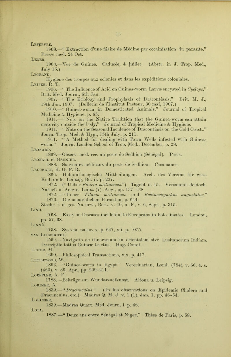 Lefebvre. 1908.—“ Extraction d’une fiiaire de Medine par cocainisation du parasite.” Presse med. 24 Oct. Leger. 1903.—Ver de Guinee. Caducee, 4 juillet. (Abstr. in J. Trop. Med., July 15.) Legrand. Hygiene des troupes aux colonies et dans les expeditions coloniales. Leiper, R. T. 1906. —“ The Influence of Acid on Guinea-worm Larvse encysted in Cyclops.” Brit. Med. Journ., 6th Jan. 1907. —“ The Etiology and Prophylaxis of Dracontiasis.” Brit. M. J., 19th Jan. 1907. (Bulletin de l’Institut Pasteur, 30 mai, 1907.) 1910. —“Guinea-worm in Domesticated Animals.” Journal of Tropical Medicine & Hygiene, p. 65. 1911. —“Note on the Native Tradition that the Guinea-worm can attain maturity outside the body.” Journal of Tropical Medicine & Hygiene. 1911.—“ Note on the Seasonal Incidence of Dracontiasis on the Gold Coast..” Journ. Trop. Med. & Hyg., 15th July, p. 211. 1911.—“A Method for dealing with Town Wells infested with Guinea- worm.” Journ. London School of Trop. Med., December, p. 28. Leonard. 1869.—Observ. med. rec. au poste de Sedhiou (Senegal). Paris. Leonard et Garnier. 1888.—Souvenirs medicaux du poste de Sedhiou. Casamance. Leuckart, K. G. F. R. 1866.—Helminthologische Mittheilungen. Arch, des Vereins fiir wiss. Keilkunde, Leipzig, Bd. ii. p. 227. 1872.—(“TJeber Filaria medinensis.”) Tagebl. d. 45. Versamml. deutsch. Naturf. u. Aerzte, Leipz. (7), Aug., pp. 137-138. 1872.— “ Ueber Filaria medinensis und Echinorhynchus angustatus ” 1876.—Die menschlichen Parasiten, p. 644. Ztschr. f. d. ges. Naturw., Berl., v. 40, n. F., v. 6, Sept., p. 315. Lind. 1768.—Essay on Diseases incidental to Europeans in hot climates. London, pp. 57, 68. Linne. 1758.—System, natur. x. p. 647, xii. p. 1075. VAN LlNSCHOTEN. 1599.—Navigatio ac itinerarium in orientalem sive Lusitanorum Indiam. Descriptio totius Guinese tractus. Hag. Comit. Lister, M. 1690.—Philosophical Transactions, xix. p. 417. Littlewood, W. 1893.—-“Guinea-worm in Egypt.” Veterinarian, Lond. (784), v. 66, 4. s. (460), v. 39, Apr., pp. 209-211. Loeffler, A. F. 1788.—Beitrage zur Wundarzneikunst. Altona u. Leipzig. Lorimer, A. 1839.—“ Dracunculus.” (In his observations on Epidemic Cholera and Dracunculus, etc.) Madras Q. M. J. v. 1 (1), Jan. 1, pp. 46-54. Lo RINSER. 1839.—Madras Quart. Med. Journ. i. p. 46. Lota. 1887,—“Deux ans entre Senegal et Niger,” Th&se de Paris, p. 58.