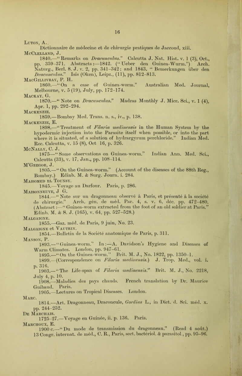 Luton, A.. Dictionnaire de medecine et de chirurgie pratiques de Jaccoud, xiii. McClelland, J. 1840.—“Remarks on Drcicunculus.” Calcutta J. Nat. Hist. v. 1 (3), Oct., pp. 359-371. Abstracts:—-1842. (“TJeber den Guinea-Wurm.”) Arch. Naturg., Berl. 8. J. v. 2, pp. 341-342; and 1843. “ Bemerkungen liber den DracunculusIsis (Oken), Leipz., (11), pp. 812-813. MacGillivray, P. H. 1860.—“On a case of Guinea-worm.” Australian Med. Journal, Melbourne, v. 5 (19), July, pp. 172-174. Mackay, G. 1870.—“Note on DracunculusMadras Monthly J. Micr. Sci., v. 1 (4), Apr. 1, pp. 292-294. Mackenzie. 1859.—Bombay Med. Trans, n. s., iv., p. 138. Mackenzie, E. 1898. —“Treatment of Filaria medinensis in the Human System by the hypodermic injection into the Parasite itself when possible, or into the part where it is situated, of a solution of hydrargyrum perchloride.” Indian Med. Bee. Calcutta, v. 15 (8), Oct 16, p. 326. McNally, C. J. 1875—“Some observations on Guinea-worm.” Indian Ann. Med. Sci., Calcutta (33), v. 17, Jan., pp. 108-114. M’Gregor, J. 1805.—“ On the Guinea-worm.” (Account of the diseases of the 88th Reg., Bombay.) Edinb. M. & Surg. Journ. i. 284. Mahomed el Tounsy. 1845.—Voyage au Darfour. Paris, p. 286. Maisonneuve, J G. 1844.—“Note sur un dragonneau observe a Paris, et presente a la societe de chirurgie.” Arch. gen. de med. Par. 4, s. v. 6, dec. pp. 472-480. (Abstract:—“ Guinea-worm extracted from the foot of an old soldier at Paris.” Edinb. M. & S. J. (165), v. 64, pp. 527-528.) Malgaigne. 1855.—Gaz. med. de Paris, 9 juin, No. 23. Malgaigne et Vautrin. 1854.—Bulletin de la Societe anatomique de Paris, p. 311. Manson, P. 1893.—“Guinea-worm.” In:—A. Davidson’s Hygiene and Diseases of Warm Climates. London, pp. 947-61. 1895.—“On the Guinea-worm.” Brit. M. J., No. 1822, pp. 1350-1. 1899. —(Correspondence on Filaria medinensis?) J. Trop. Med., vol. i. p. 316. 1903.— “The Life-span of Filaria medinensis.” Brit. M. J., No. 2218, July 4, p. 10. 1908.—Maladies des pays chauds. French translation by Dr. Maurice Guibaud. Paris. 1905.—Lectures on Tropical Diseases. London. Marc. 1814.—Art. Dragonneau, Draconcule, Gordius L., in Diet. d. Sci. med. x. pp. 244-252. De Marchais. 1725-27.—Voyage en Guinee, ii. p. 136. Paris. Marchoux, E. 1900 c.—“ Du mode de transmission du dragonneau.” (Read 4 aout.) 13 Congr. internat. de med., C. R., Paris, sect, bacteriol. & parasito!, pp. 95-96.