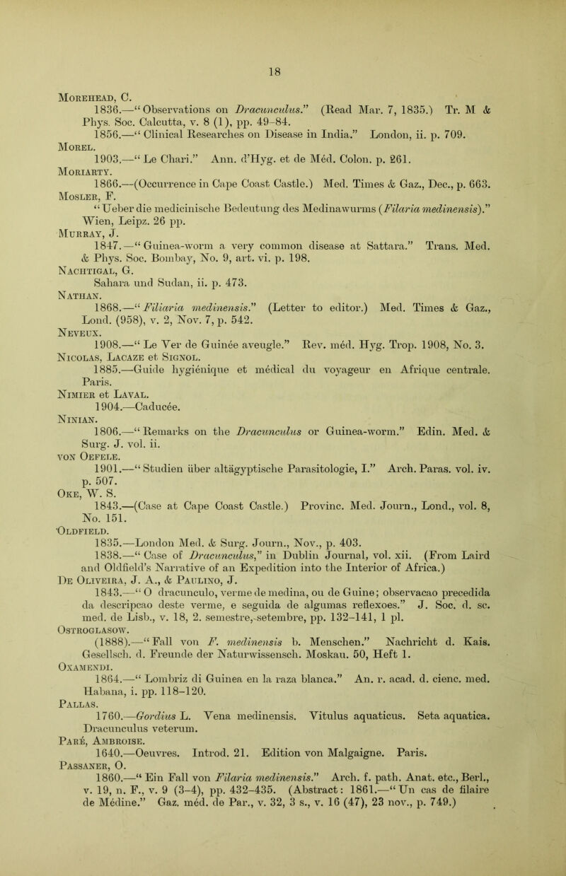 Morehead, C. 1836.—“Observations on Dracunculus” (Read Mar. 7, 1835.) Tr. M & Phys. Soc. Calcutta, v. 8 (1), pp. 49-84. 1856.—“ Clinical Researches on Disease in India.” London, ii. p. 709. Morel. 1903. —“ Le Chari.” Ann. d’Hyg. et de Med. Colon, p. 261. Moriarty. 1866.—(Occurrence in Cape Coast Castle.) Med. Times & Gaz., Dec., p. 663. Mosler, F. “TTeber die medicinische Bedeutung des Medinawurms (Filciria medinensis).” Wien, Leipz. 26 pp. Murray, J. 1847.—“ Guinea-worm a very common disease at Sattara.” Trans. Med. & Phys. Soc. Bombay, No. 9, art. vi. p. 198. Nachtigal, G. Sahara und Sudan, ii. p. 473. Nathan. 1868.—“ Filiaria medinensis.” (Letter to editor.) Med. Times & Gaz., Lond. (958), v. 2, Nov. 7, p. 542. Neveux. 1908.—“ Le Ver de Guinee aveugle.” Rev. med. Ityg. Trop. 1908, No. 3. Nicolas, Lacaze et Signol. 1885.—Guide hygienique et medical du voyageur en Afrique centrale. Paris. Nimier et Laval. 1904. —Caducee. Ninian. 1806.—“Remarks on the Dracunculus or Guinea-worm.” Edin. Med. & Surg. J. vol. ii. von Oefele. 1901.—“Studien iiber altagyptische Parasitologie, I.” Arch. Paras, vol. iv. p. 507. Oke, W. S. 1843.—(Case at Cape Coast Castle.) Provinc. Med. Journ., Lond., vol. 8, No. 151. •Oldfield. 1835.—London Med. & Surg. Journ., Nov., p. 403. 1838.—“ Case of Dracunculus” in Dublin Journal, vol. xii. (From Laird and Oldfield’s Narrative of an Expedition into the Interior of Africa.) De Oliveira, J. A., & Paulino, J. 1843.—“ O dracunculo, verme de medina, ou de Guine; observacao precedida da descripcao deste verme, e seguida de algumas reflexoes.” J. Soc. d. sc. med. de Lisb., v. 18, 2. semestrersetembre, pp. 132-141, 1 pi. OSTROGLASOW. (1888).—“Fall von F. medinensis b. Menschen.” Nachricht d. Kais. Gesellsch. d. Freunde der Naturwissensch. Moskau. 50, Heft 1. OXAMENDI. 1864.—“ Lombriz di Guinea en la raza blanca.” An. r. acad. d. cienc. med. Habana, i. pp. 118-120. Pallas. 1760.—Gordius L. Yena medinensis. Vitulus aquaticus. Seta aquatica. Dracunculus veterum. Pare, Ambroise. 1640.—Oeuvres. Introd. 21. Edition von Malgaigne. Paris. Passaner, O. 1860.—“ Ein Fall von Filaria medinensis” Arch. f. path. Anat. etc.,Berl., v. 19, n. F., v. 9 (3-4), pp. 432-435. (Abstract: 1861.—“TJn cas de filaire de Medine.” Gaz. med. de Par., v. 32, 3 s., v. 16 (47), 23 nov., p. 749.)