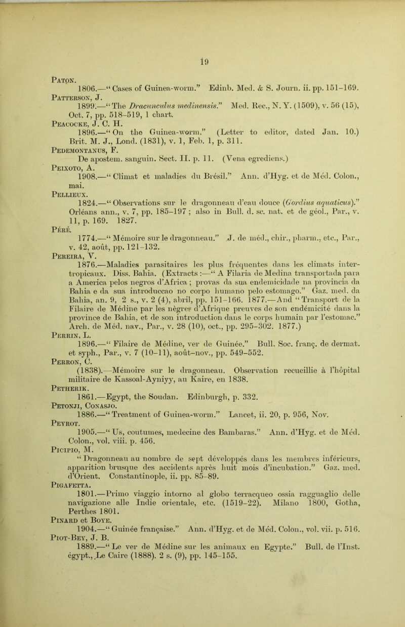 PATpN. 1806.—“Cases of Guinea-worm.” Edinb. Med. & S. Journ. ii. pp. 151-169. Patterson, J. 1899.—“ The Dracunculus medmensis.” Med. Rec., N. Y. (1509), v. 56 (15), Oct. 7, pp. 518-519, 1 chart. Peaoocke, J. C. H. 1896.—“ On the Guinea-worm.'’ (Letter to editor, dated Jan. 10.) Brit. M. J., Lond. (1831), v. 1, Feb. 1, p. 311. Pedemontanus, F. De apostem. sanguin. Sect. II. p. 11. (Vena egrediens.) Peixoto, A. 1908.—“ Climat et maladies du Bresil.” Ann. d’Hyg. et de Med. Colon., mai. Pellieux. 1824.—“Observations sur le dragonneau d’eau douce (Gordius aquations).” Orleans ann., v. 7, pp. 185-197 ; also in Bull. d. sc. nat. et de geol., Par., v. 11, p. 169. 1827. Peee. 1774.—“ Memoire sur le dragonneau.” J. de med., chir., pharm., etc., Par., v. 42, aout, pp. 121-132. Pereira, V. 1876.—Maladies parasitaires les plus frequentes dans les climats inter- tropicaux. Diss. Bahia. (Extracts “ A Filaria de Medina transportada para a America pelos negros d’Africa ; provas da, sua endemicidade na provincia da Bahia e da sua introduccao no corpo humano pelo estomago.” Gaz. med. da Bahia, an. 9, 2 s., v. 2 (4), abril, pp. 151-166. 1877.—And “Transport de la Filaire de Medine par les negres d’Afrique preuves de son endemicite dans la province de Bahia, et de son introduction dans le corps humain par l’estomac.” Arch, de Med. nav., Par., v. 28 (10), oct., pp. 295-302. 1877.) Perrin, L. 1896.—“ Filaire de Medine, ver de Guinee.” Bull. Soc. frang. de dermat. et syph., Par., v. 7 (10-11), aout-nov., pp. 549-552. Perron, C. (1838).—Memoire sur le dragonneau. Observation recueillie a l’hopital militaire de Kassoal-Ayniyy, au Kaire, en 1838. Petherik. 1861.—Egypt, the Soudan. Edinburgh, p. 332. Petonji, Conasjo. 1886.—“Treatment of Guinea-wTorm.” Lancet, ii. 20, p. 956, Nov. Peyrot. 1905.—“Us, coutumes, medecine des Bambaras.” Ann. d’Hyg. et de Med. Colon., vol. viii. p. 456. Picipio, M. “ Dragonneau au nombre de sept developpes dans les membres inf6rieurs, apparition brusque des accidents apres huit mois d’incubation.” Gaz. med. d’Orient. Constantinople, ii. pp. 85-89. PlGAFETTA. 1801.—Primo viaggio intorno al globo terracqueo ossia ragguaglio delle navigazione alle Indie orientale, etc. (1519-22). Milano 1800, Gotha, Perthes 1801. PlNARD et BoYE. 1904.—“ Guinee francaise.” Ann. d’Hyg. et de Med. Colon., vol. vii. p. 516. Piot-Bey, J. B. 1889.—“ Le ver de Medine sur les animaux en Egypte.” Bull, de l’Inst. egypt., Le Caire (1888). 2 s. (9), pp. 145-155.