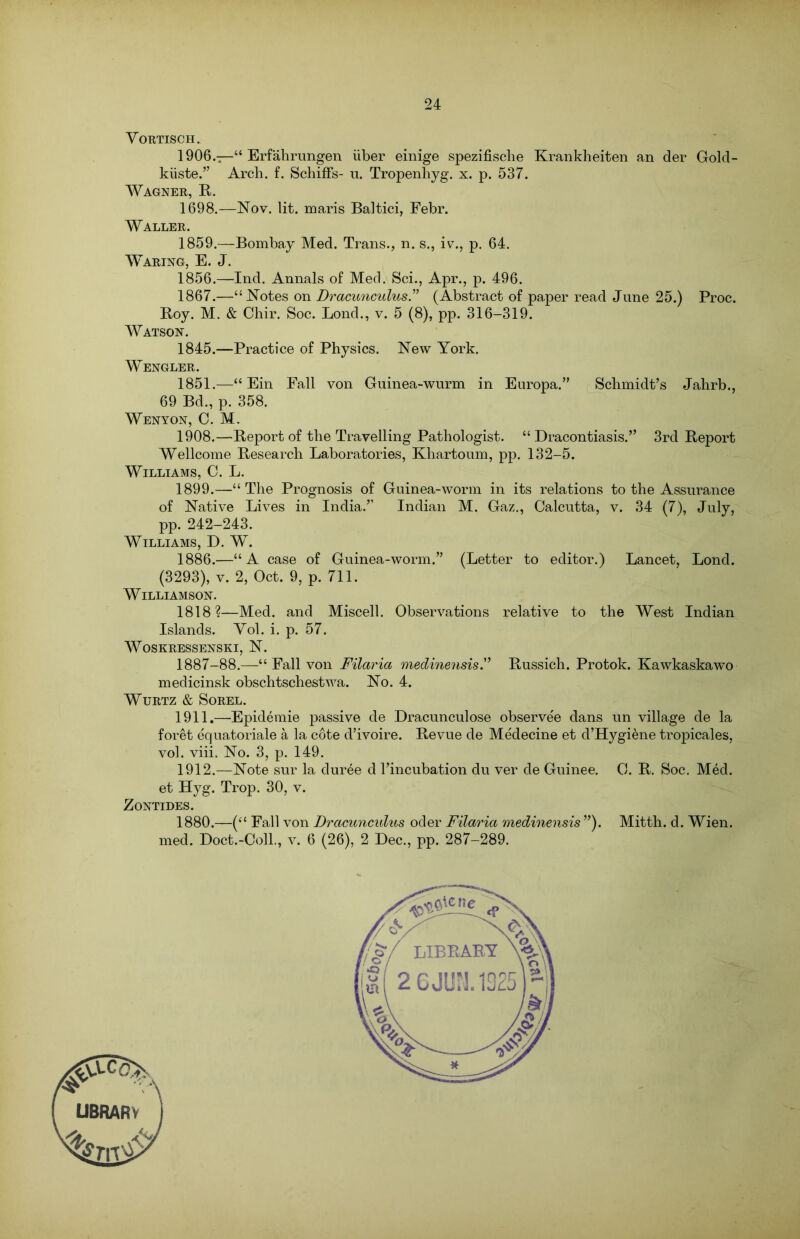 VORTISCH. 1906.—“ Erfahrungen liber einige spezifisclie Krankheiten an der Gold- kiiste.” Arch. f. Schiffs- n. Tropenhyg. x. p. 537. Wagner, R. 1698.—Nov. lit. maris Baltici, Febr. Waller. 1859.—Bombay Med. Trans., n. s., iv., p. 64. Waring, E. J. 1856.—Ind. Annals of Med. Sci., Apr., p. 496. 1867.—“Notes on Dracunculus” (Abstract of paper read June 25.) Proc. Boy. M. & Chir. Soc. Bond., v. 5 (8), pp. 316-319. Watson. 1845.—Practice of Physics. New York. Wengler. 1851.—“ Ein Fall von Guinea-wurm in Europa.” Schmidt’s Jahrb., 69 Bd., p. 358. Wenyon, C. M. 1908.—Report of the Travelling Pathologist. “ Dracontiasis.” 3rd Report Wellcome Research Laboratories, Khartoum, pp. 132-5. Williams, C. L. 1899.—“The Prognosis of Guinea-worm in its relations to the Assurance of Native Lives in India.” Indian M. Gaz., Calcutta, v. 34 (7), July, pp. 242-243. Williams, D. W. 1886.—“A case of Guinea-worm.” (Letter to editor.) Lancet, Lond. (3293), v. 2, Oct. 9, p. 711. Williamson. 1818?—Med. and Miscell. Observations relative to the West Indian Islands. Yol. i. p. 57. WoSKRESSENSKI, N. 1887-88.—“ Fall von Filaria medinensis” Russich. Protok. Kawkaskawo medicinsk obschtschestwa. No. 4. WURTZ & SOREL. 1911. —Epidemie passive de Dracunculose observee dans un village de la foret equatoriale a la cote d’ivoire. Revue de Medecine et d’Hygi&ne tropicales, vol. viii. No. 3, p. 149. 1912. —Note sur la duree d l’incubation du ver de Guinee. C. R. Soc. Med. et Hyg. Trop. 30, v. Zontides. 1880.—(“ Fall von Dracunculus oder Filaria medinensis ”). Mitth. d. Wien, med. Doct.-Coll., v. 6 (26), 2 Dec., pp. 287-289.