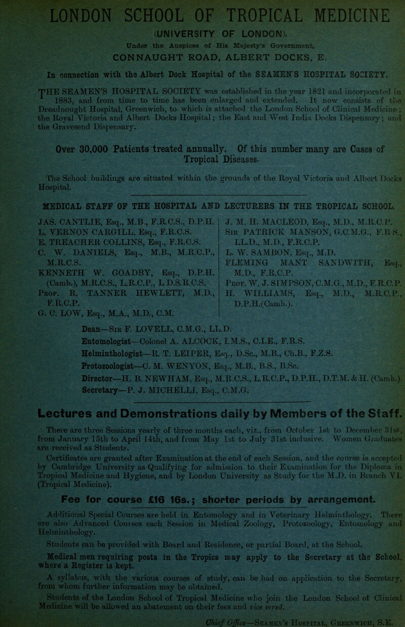 LONDON SCHOOL OF TROPICAL MEDICINE (UNIVERSITY OF LONDON), Under the Auspices of His Majesty’s Government, CONNAUGHT ROAD, ALBERT DOCKS, E, In connection with the Albert Dock Hospital of the SEAMEN'S HOSPITAL SOCIETY. THE SEAMEN’S HOSPITAL SOCIETY was established in the year 1821 and incorporated in 1883, and from time to time has been enlarged and extended. It now consists of the Dreadnought Hospital, Greenwich, to which is attached the London School of Clinical Medicine; the Royal Victoria and Albert Docks Hospital; the East and West India Docks Dispensary; and the Gravesend Dispensary. Over 30,000 Patients treated annually. Of this number many are Cases of Tropical Diseases. The School buildings are situated within the grounds of the Royal Victoria and Albert Docks Hospital. MEDICAL STAFF OF THE HOSPITAL AND LECTURERS IN THE TROPICAL SCHOOL. JAS. CANTLIE, Esq., M.B., F.R.C.S., D.P.H. L. VERNON CARGILL, Esq., E.R.C.S. E. TREACHER COLLINS, Esq., F.R.C.S. C. W. DANIELS, Esq., M.B., M.R.C.P., M.R.C.S. KENNETH W. GOADBY, Esq., D.P.H. (Camb.), M.R.C.S., L.R.C.P., L D.S.R.C.S. Prof. R. TANNER HEWLETT, M.D., F.R.C.P. G. C. LOW, Esq., M.A., M.D., C.M. J. M. H. MACLEOD, Esq., M.D., M.R.C.P. Sir PATRICK MANSON, G.C.M.G., F.RS., LL.D., M.D., F.R.C.P. L. W. SAMBON. Esq., M.D. FLEMING MANT SANDWITH, Esq., M.D., F.R.C.P. Prof. W. J. SIMPSON, C.M.G., M.D., F.R.C.P. II. WILLIAMS, Esq., M.D., M.R.C.P., D.P.H.(Camb.). Dean—Sir F. LOVELL, C.M.G., LL.D. Entomologist-Colonel A. ALCOCK, I.M.S., C.I.E., F.R.S. Helminthologist—R. T. LEIPER, Esq., D.Sc., M.B., Ch.B., F.Z.S. Protozoologist—C. M. WENYON, Esq., M.B., B.S., B.Sc. Director—H. B. NEWHAM, Esq., M.R.C.S., L.R.C.P., D.P.H., D.T.M. & H. (Camb.). Secretary—P. J. MICHELLI, Esq., C.M.G. Lectures and Demonstrations daily by Members of the Staff. There are three Sessions yearly of three months each, viz., from October 1st to December 31st, from January 15th to April 14th, and from May 1st to July 31st inclusive. Women Graduates are received as Students. Certificates are granted after Examination at the end of each Session , and the course is accepted by Cambridge University as Qualifying for admission to their Examination for the Diploma in Tropical Medicine and Hygiene, and by London University as Study for the M.D. in Branch VI. (Tropical Medicine). Fee for course £16 16s.; shorter periods by arrangement. Additional Special Courses are held in Entomology and in Veterinary Helminthology. There are also Advanced Courses each Session in Medical Zoology, Protozoology, Entomology and Helminthology. Students can be provided with Board and Residence, or partial Board, at the School. Medical men requiring posts in the Tropics may apply to the Secretary at the School, where a Register is kept. A syllabus, with the various courses of study, can be had on application to the Secretary, from whom further information may be obtained. Students of the London School of Tropical Medicine who join the London School of Clinical Medicine will be allowed an abatement on their fees and vice versa. Chief Office—Seamen’s Hospital, Greenwich, S.E.