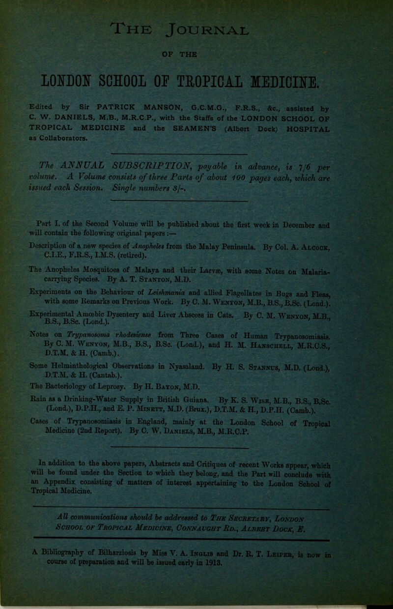 The Journal OF THE LOITOOI SCHOOL or TROPICAL MEDICIIfE. Edited by Sir PATRICK MANSON, G.C.M.G., F.R.S., &c., assisted by C. W. DANIELS, M.B., M.R.C.P., with the Staffs of the LONDON SCHOOL OF TROPICAL MEDICINE and the SEAMEN’S (Albert Dock) HOSPITAL as Collaborators. The ANNUAL SUBSCRIPTION, payable in advance, is 11'6 per volume. A Volume consists of three Parts of about 100 pages each, which are issued each Session. Single numbers 3/-. Part I. of the Second Volume will be published about the first week in December and will contain the following original papers :— Description of a new species of Anopheles from the Malay Peninsula. By Col. A. Alcock, C. I.E., F.R.S., I.M.S. (retired). The Anopheles Mosquitoes of Malaya and their Larvae, with some Notes on Malaria- carrying Species. By A. T. Stanton, M.D. Experiments on the Behaviour of Leishmania and allied Flagellates in Bugs and Fleas, with some Remarks on Previous Work. By C. M. Wenyon, M.B., B.S., B.Sc. (Bond.). Experimental Amoebic Dysentery and Liver Abscess in Cats. By C. M. Wenyon M B B.S., B.Sc. (Lond.). ; * Notes on Trypanosoma rhodesiense from Three Cases of Human Trypanosomiasis. By C. M. Wenyon, M.B., B.S., B.Sc. (Lond.), and H. M. Hanschell, M.R.C.S., D. T.M. & H. (Camb.). Some Helminthological Observations in Nyasaland. By H. S. Stannus, M.D. (Lond) D.T.M. & H. (Cantab.). The Bacteriology of Leprosy. By H. Baton, M.D. Rain as a Drinking-Water Supply in British Guiana. By K. S. Wise, M.B., B.S., B.Sc. (Lond.), D.P.H., and E. P. Minett, M.D. (Brux.), D.T.M. & H., D.P.H. (Camb.). * Cases of Trypanosomiasis in England, mainly at the London School of Tropical Medicine (2nd Report). By C. W. Daniels, M.B., M.R.C.P. In addition to the above papers, Abstracts and Critiques of recent Works appear, which will be found under the Section to which they belong, and the Part will conclude with an Appendix consisting of matters of interest appertaining to the London School of Tropical Medicine. All communications should be addressed to The Secretary, London School of Tropical Medicine, Connaught Rd.^ Albert Dock■ E. A Bibliography of Bilharziosis by Miss V. A. Inglis and Dr. R. T. Leiper, is now in course of preparation and will be issued early in 1913.
