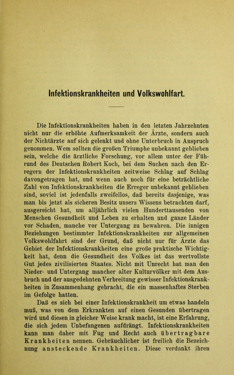 Die Infektionskrankheiten haben in den letzten Jahrzehnten nicht nur die erhöhte Aufmerksamkeit der Ärzte, sondern auch der Nichtärzte auf sich gelenkt und ohne Unterbruch in Anspruch genommen. Wem sollten die großen Triumphe unbekannt geblieben sein, welche die ärztliche Forschung, vor allem unter der Füh- rund des Deutschen Robert Koch, bei dem Suchen nach den Er- regern der Infektionskrankheiten zeitweise Schlag auf Schlag davongetragen hat, und wenn auch noch für eine beträchtliche Zahl von Infektionskrankheiten die Erreger unbekannt geblieben sind, soviel ist jedenfalls zweifellos, daß bereits dasjenige, was man bis jetzt als sicheren Besitz unsers Wissens betrachten darf, ausgereicht hat, um alljährlich vielen Hunderttausenden von Menschen Gesundheit und Leben zu erhalten und ganze Länder vor Schaden, manche vor Untergang zu bewahren. Die innigen Beziehungen bestimmter Infektionskrankheiten zur allgemeinen Volkswohlfahrt sind der Grund, daß nicht nur für Ärzte das Gebiet der Infektionskrankheiten eine große praktische Wichtig- keit hat, denn die Gesundheit des Volkes ist das wertvollste Gut jedes zivilisierten Staates. Nicht mit Unrecht hat man den Nieder- und Untergang mancher alter Kulturvölker mit dem Aus- bruch und der ausgedehnten Verbreitung gewisser Infektionskrank- heiten in Zusammenhang gebracht, die ein massenhaftes Sterben im Gefolge hatten. Daß es sich bei einer Infektionskrankheit um etwas handeln muß, was von dem Erkrankten auf einen Gesunden übertragen wird und diesen in gleicher Weise krank macht, ist eine Erfahrung, die sich jedem Unbefangenen aufdrängt. Infektionskrankheiten kann man daher mit Fug und Recht auch übertragbare Krankheiten nennen. Gebräuchlicher ist freilich die Bezeich- nung ansteckende Krankheiten. Diese verdankt ihren