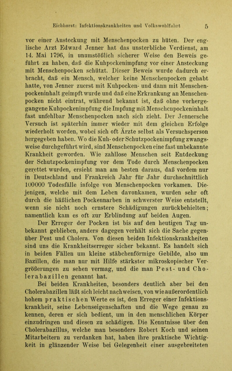 vor einer Ansteckung mit Menschenpocken zu hüten. Der eng- lische Arzt Edward Jenner hat das unsterbliche Verdienst, am 14. Mai 1796, in unumstößlich sicherer Weise den Bewöis ge- führt zu haben, daß die Kuhpockenimpfung vor einer Ansteckung mit Menschenpocken schützt. Dieser Beweis wurde dadurch er- bracht, daß ein Mensch, welcher keine Menschenpocken gehabt hatte, von Jenner zuerst mit Kuhpocken- und dann mit Menschen- pockeninhalt geimpft wurde und daß eine Erkrankung an Menschen- pocken nicht eintrat, während bekannt ist, daß ohne vorherge- gangene Kuhpockenimpfung die Impfung mit Menschenpockeninhalt fast unfehlbar Menschenpocken nach sich zieht. Der Jennersehe Versuch ist späterhin immer wieder mit dem gleichen Erfolge wiederholt worden, wobei sich oft Ärzte selbst als Versuchsperson hergegeben haben. Wo die Kuh-oder Schutzpockenimpfung zwangs- weise durch geführt wird, sind Menschenpocken eine fast unbekannte Krankheit geworden. Wie zahllose Menschen seit Entdeckung der Schutzpockenimpfung vor dem Tode durch Menschenpocken gerettet wurden, ersieht man am besten daraus, daß vordem nur in Deutschland und Frankreich Jahr für Jahr durchschnittlich 100000 Todesfälle infolge von Menschenpocken vorkamen. Die- jenigen, welche mit dem Leben davonkamen, wurden sehr oft durch die häßlichen Pockennarben in schwerster Weise entstellt, wenn sie nicht noch ernstere Schädigungen zurückbehielten; namentlich kam es oft zur Erblindung auf beiden Augen. Der Erreger der Pocken ist bis auf den heutigen Tag un- bekannt geblieben, anders dagegen verhält sich die Sache gegen- über Pest und Cholera. Von diesen beiden Infektionskrankheiten sind uns die Krankheitserreger sicher bekannt. Es handelt sich in beiden Fällen um kleine stäbchenförmige Gebilde, also um Bazillen, die man nur mit Hilfe stärkster mikroskopischer Ver- größerungen zu sehen vermag, und die man Pest- und Cho- lerabazillen genannt hat. Bei beiden Krankheiten, besonders deutlich aber bei den Cholerabazillen läßt sich leicht nach weisen, von wie außerordentlich hohem praktischen Werte es ist, den Erreger einer Infektions- krankheit, seine Lebenseigenschaften und die Wege genau zu kennen, deren er sich bedient, um in den menschlichen Körper einzudringen und diesen zu schädigen. Die Kenntnisse über den Cholerabazillus, welche man besonders Robert Koch und seinen Mitarbeitern zu verdanken hat, haben ihre praktische Wichtig- keit in glänzender Weise bei Gelegenheit einer ausgebreiteten