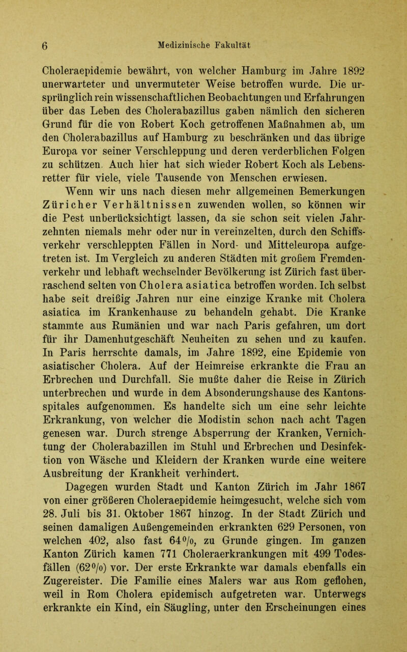 Choleraepidemie bewährt, von welcher Hamburg im Jahre 1892 unerwarteter und unvermuteter Weise betroffen wurde. Die ur- sprünglich rein wissenschaftlichen Beobachtungen und Erfahrungen über das Leben des Cholerabazillus gaben nämlich den sicheren Grund für die von Robert Koch getroffenen Maßnahmen ab, um den Cholerabazillus auf Hamburg zu beschränken und das übrige Europa vor seiner Verschleppung und deren verderblichen Folgen zu schützen. Auch hier hat sich wieder Robert Koch als Lebens- retter für viele, viele Tausende von Menschen erwiesen. Wenn wir uns nach diesen mehr allgemeinen Bemerkungen Züricher Verhältnissen zuwenden wollen, so können wir die Pest unberücksichtigt lassen, da sie schon seit vielen Jahr- zehnten niemals mehr oder nur in vereinzelten, durch den Schiffs- verkehr verschleppten Fällen in Nord- und Mitteleuropa aufge- treten ist. Im Vergleich zu anderen Städten mit großem Fremden- verkehr und lebhaft wechselnder Bevölkerung ist Zürich fast über- raschend selten von Cholera asiatica betroffen worden. Ich selbst habe seit dreißig Jahren nur eine einzige Kranke mit Cholera asiatica im Krankenhause zu behandeln gehabt. Die Kranke stammte aus Rumänien und war nach Paris gefahren, um dort für ihr Damenhutgeschäft Neuheiten zu sehen und zu kaufen. In Paris herrschte damals, im Jahre 1892, eine Epidemie von asiatischer Cholera. Auf der Heimreise erkrankte die Frau an Erbrechen und Durchfall. Sie mußte daher die Reise in Zürich unterbrechen und wurde in dem Absonderungshause des Kantons- spitales aufgenommen. Es handelte sich um eine sehr leichte Erkrankung, von welcher die Modistin schon nach acht Tagen genesen war. Durch strenge Absperrung der Kranken, Vernich- tung der Cholerabazillen im Stuhl und Erbrechen und Desinfek- tion von Wäsche und Kleidern der Kranken wurde eine weitere Ausbreitung der Krankheit verhindert. Dagegen wurden Stadt und Kanton Zürich im Jahr 1867 von einer größeren Choleraepidemie heimgesucht, welche sich vom 28. Juli bis 31. Oktober 1867 hinzog. In der Stadt Zürich und seinen damaligen Außengemeinden erkrankten 629 Personen, von welchen 402, also fast 64°/o, zu Grunde gingen. Im ganzen Kanton Zürich kamen 771 Choleraerkrankungen mit 499 Todes- fällen (62°/o) vor. Der erste Erkrankte war damals ebenfalls ein Zugereister. Die Familie eines Malers war aus Rom geflohen, weil in Rom Cholera epidemisch auf getreten war. Unterwegs erkrankte ein Kind, ein Säugling, unter den Erscheinungen eines