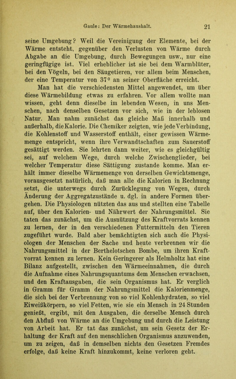 seine Umgebung? Weil die Vereinigung der Elemente, bei der Wärme entsteht, gegenüber den Verlusten von Wärme durch Abgabe an die Umgebung, durch Bewegungen usw., nur eine geringfügige ist. Viel erheblicher ist sie bei dem Warmblüter, bei den Vögeln, bei den Säugetieren, vor allem beim Menschen, der eine Temperatur von 37° an seiner Oberfläche erreicht. Man hat die verschiedensten Mittel angewendet, um über diese Wärmebildung etwas zu erfahren. Vor allem wollte man wissen, geht denn dieselbe im lebenden Wesen, in uns Men- schen, nach denselben Gesetzen vor sich, wie in der leblosen Natur. Man nahm zunächst das gleiche Maß innerhalb und außerhalb, die Kalorie. Die Chemiker zeigten, wie jede Verbindung, die Kohlenstoff und Wasserstoff enthält, einer gewissen Wärme- menge entspricht, wenn ihre Verwandtschaften zum Sauerstoff gesättigt werden. Sie lehrten dann weiter, wie es gleichgültig sei, auf welchem Wege, durch welche Zwischenglieder, bei welcher Temperatur diese Sättigung zustande komme. Man er- hält immer dieselbe Wärmemenge von derselben Gewichtsmenge, vorausgesetzt natürlich, daß man alle die Kalorien in Rechnung setzt, die unterwegs durch Zurücklegung von Wegen, durch Änderung der Aggregätzustände u. dgl. in andere Formen über- gehen. Die Physiologen nützten das aus und stellten eine Tabelle auf, über den Kalorien- und Nährwert der Nahrungsmittel. Sie taten das zunächst, um die Ausnützung des Kraftvorrats kennen zu lernen, der in den verschiedenen Futtermitteln den Tieren zugeführt wurde. Bald aber bemächtigten sich auch die Physi- ologen der Menschen der Sache und heute verbrennen wir die Nahrungsmittel in der Berthelotschen Bombe, um ihren Kraft- vorrat kennen zu lernen. Kein Geringerer als Helmholtz hat eine Bilanz aufgestellt, zwischen den Wärmeeinnahmen, die durch die Aufnahme eines Nahrungsquantums dem Menschen erwachsen, und den Kraftausgaben, die sein Organismus hat. Er verglich in Gramm für Gramm der Nahrungsmittel die Kalorienmenge, die sich bei der Verbrennung von so viel Kohlenhydraten, so viel Eiweißkörpern, so viel Fetten, wie sie ein Mensch in 24 Stunden genießt, ergibt, mit den Ausgaben, die derselbe Mensch durch den Abfluß von Wärme an die Umgebung und durch die Leistung von Arbeit hat. Er tat das zunächst, um sein Gesetz der Er- haltung der Kraft auf den menschlichen Organismus anzuwenden, um zu zeigen, daß in demselben nichts den Gesetzen Fremdes erfolge, daß keine Kraft hinzukommt, keine verloren geht.