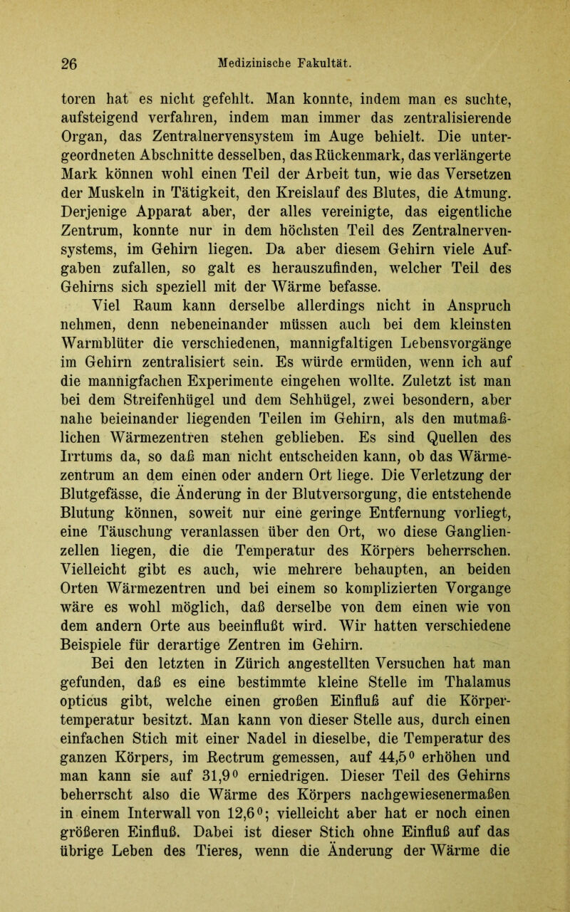 toren hat es nicht gefehlt. Man konnte, indem man es suchte, aufsteigend verfahren, indem man immer das zentralisierende Organ, das Zentralnervensystem im Auge behielt. Die unter- geordneten Abschnitte desselben, das Rückenmark, das verlängerte Mark können wohl einen Teil der Arbeit tun, wie das Versetzen der Muskeln in Tätigkeit, den Kreislauf des Blutes, die Atmung. Derjenige Apparat aber, der alles vereinigte, das eigentliche Zentrum, konnte nur in dem höchsten Teil des Zentralnerven- systems, im Gehirn liegen. Da aber diesem Gehirn viele Auf- gaben zufallen, so galt es herauszufinden, welcher Teil des Gehirns sich speziell mit der Wärme befasse. Viel Raum kann derselbe allerdings nicht in Anspruch nehmen, denn nebeneinander müssen auch bei dem kleinsten Warmblüter die verschiedenen, mannigfaltigen Lebensvorgänge im Gehirn zentralisiert sein. Es würde ermüden, wenn ich auf die mannigfachen Experimente eingehen wollte. Zuletzt ist man bei dem Streifenhügel und dem Sehhügel, zwei besondern, aber nahe beieinander liegenden Teilen im Gehirn, als den mutmaß- lichen Wärmezentren stehen geblieben. Es sind Quellen des Irrtums da, so daß man nicht entscheiden kann, ob das Wärme- zentrum an dem einen oder andern Ort liege. Die Verletzung der Blutgefässe, die Änderung in der Blutversorgung, die entstehende Blutung können, soweit nur eine geringe Entfernung vorliegt, eine Täuschung veranlassen über den Ort, wo diese Ganglien- zellen liegen, die die Temperatur des Körpers beherrschen. Vielleicht gibt es auch, wie mehrere behaupten, an beiden Orten Wärmezentren und bei einem so komplizierten Vorgänge wäre es wohl möglich, daß derselbe von dem einen wie von dem andern Orte aus beeinflußt wird. Wir hatten verschiedene Beispiele für derartige Zentren im Gehirn. Bei den letzten in Zürich angestellten Versuchen hat man gefunden, daß es eine bestimmte kleine Stelle im Thalamus opticus gibt, welche einen großen Einfluß auf die Körper- temperatur besitzt. Man kann von dieser Stelle aus, durch einen einfachen Stich mit einer Nadel in dieselbe, die Temperatur des ganzen Körpers, im Rectrum gemessen, auf 44,5° erhöhen und man kann sie auf 31,9° erniedrigen. Dieser Teil des Gehirns beherrscht also die Wärme des Körpers nachgewiesenermaßen in einem Interwall von 12,6°; vielleicht aber hat er noch einen größeren Einfluß. Dabei ist dieser Stich ohne Einfluß auf das übrige Leben des Tieres, wenn die Änderung der Wärme die