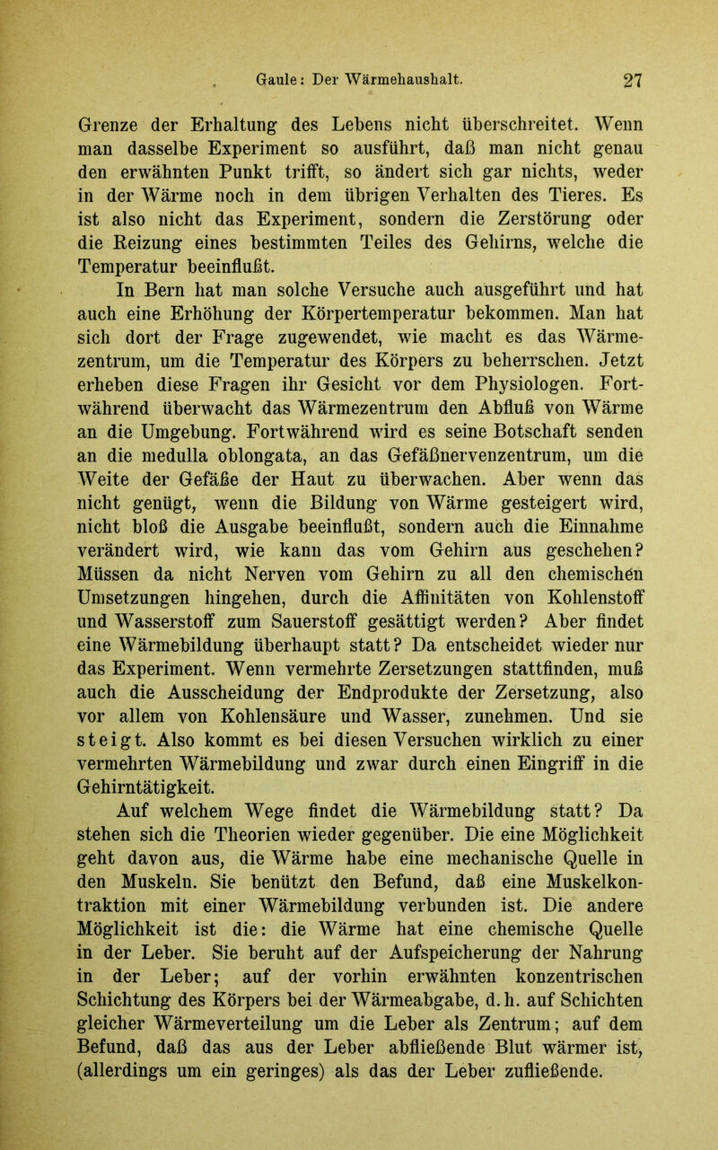 Grenze der Erhaltung des Lehens nicht überschreitet. Wenn man dasselbe Experiment so ausführt, daß man nicht genau den erwähnten Punkt trifft, so ändert sich gar nichts, weder in der Wärme noch in dem übrigen Verhalten des Tieres. Es ist also nicht das Experiment, sondern die Zerstörung oder die Reizung eines bestimmten Teiles des Gehirns, welche die Temperatur beeinflußt. In Bern hat man solche Versuche auch ausgeführt und hat auch eine Erhöhung der Körpertemperatur bekommen. Man hat sich dort der Frage zugewendet, wie macht es das Wärme- zentrum, um die Temperatur des Körpers zu beherrschen. Jetzt erheben diese Fragen ihr Gesicht vor dem Physiologen. Fort- während überwacht das Wärmezentrum den Abfluß von Wärme an die Umgebung. Fortwährend wird es seine Botschaft senden an die medulla oblongata, an das Gefäßnervenzentrum, um die Weite der Gefäße der Haut zu überwachen. Aber wenn das nicht genügt, wenn die Bildung von Wärme gesteigert wird, nicht bloß die Ausgabe beeinflußt, sondern auch die Einnahme verändert wird, wie kann das vom Gehirn aus geschehen? Müssen da nicht Nerven vom Gehirn zu all den chemischen Umsetzungen hingehen, durch die Affinitäten von Kohlenstoff und Wasserstoff zum Sauerstoff gesättigt werden? Aber findet eine Wärmebildung überhaupt statt? Da entscheidet wieder nur das Experiment. Wenn vermehrte Zersetzungen stattfinden, muß auch die Ausscheidung der Endprodukte der Zersetzung, also vor allem von Kohlensäure und Wasser, zunehmen. Und sie steigt. Also kommt es bei diesen Versuchen wirklich zu einer vermehrten Wärmebildung und zwar durch einen Eingriff in die Gehirntätigkeit. Auf welchem Wege findet die Wärmebildung statt? Da stehen sich die Theorien wieder gegenüber. Die eine Möglichkeit geht davon aus, die Wärme habe eine mechanische Quelle in den Muskeln. Sie benützt den Befund, daß eine Muskelkon- traktion mit einer Wärmebildung verbunden ist. Die andere Möglichkeit ist die: die Wärme hat eine chemische Quelle in der Leber. Sie beruht auf der Aufspeicherung der Nahrung in der Leber; auf der vorhin erwähnten konzentrischen Schichtung des Körpers bei der Wärmeabgabe, d.h. auf Schichten gleicher Wärme Verteilung um die Leber als Zentrum; auf dem Befund, daß das aus der Leber abfließende Blut wärmer ist, (allerdings um ein geringes) als das der Leber zufließende.