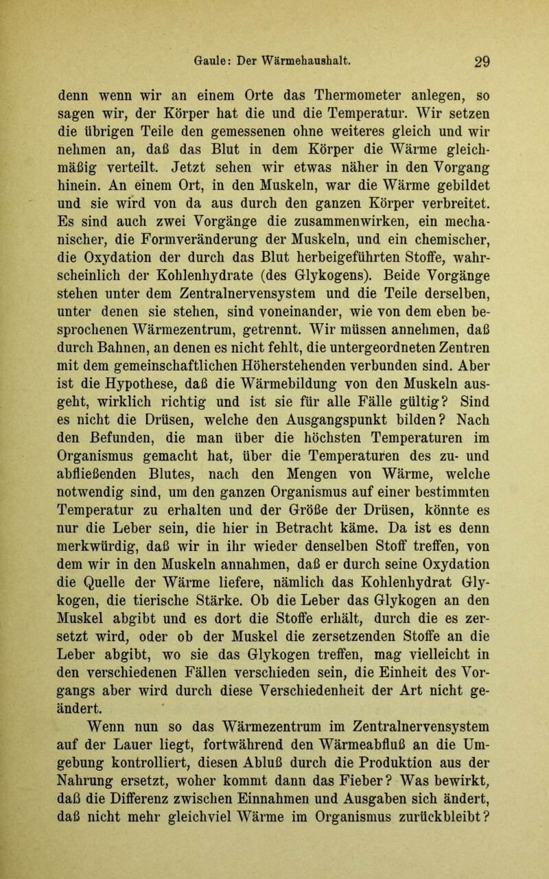 denn wenn wir an einem Orte das Thermometer anlegen, so sagen wir, der Körper hat die und die Temperatur. Wir setzen die übrigen Teile den gemessenen ohne weiteres gleich und wir nehmen an, daß das Blut in dem Körper die Wärme gleich- mäßig verteilt. Jetzt sehen wir etwas näher in den Vorgang hinein. An einem Ort, in den Muskeln, war die Wärme gebildet und sie wird von da aus durch den ganzen Körper verbreitet. Es sind auch zwei Vorgänge die Zusammenwirken, ein mecha- nischer, die Formveränderung der Muskeln, und ein chemischer, die Oxydation der durch das Blut herbeigeführten Stoffe, wahr- scheinlich der Kohlenhydrate (des Glykogens). Beide Vorgänge stehen unter dem Zentralnervensystem und die Teile derselben, unter denen sie stehen, sind voneinander, wie von dem eben be- sprochenen Wärmezentrum, getrennt. Wir müssen annehmen, daß durch Bahnen, an denen es nicht fehlt, die untergeordneten Zentren mit dem gemeinschaftlichen Höherstehenden verbunden sind. Aber ist die Hypothese, daß die Wärmebildung von den Muskeln aus- geht, wirklich richtig und ist sie für alle Fälle gültig? Sind es nicht die Drüsen, welche den Ausgangspunkt bilden? Nach den Befunden, die man über die höchsten Temperaturen im Organismus gemacht hat, über die Temperaturen des zu- und abfließenden Blutes, nach den Mengen von Wärme, welche notwendig sind, um den ganzen Organismus auf einer bestimmten Temperatur zu erhalten und der Größe der Drüsen, könnte es nur die Leber sein, die hier in Betracht käme. Da ist es denn merkwürdig, daß wir in ihr wieder denselben Stoff treffen, von dem wir in den Muskeln annahmen, daß er durch seine Oxydation die Quelle der Wärme liefere, nämlich das Kohlenhydrat Gly- kogen, die tierische Stärke. Ob die Leber das Glykogen an den Muskel abgibt und es dort die Stoffe erhält, durch die es zer- setzt wird, oder ob der Muskel die zersetzenden Stoffe an die Leber abgibt, wo sie das Glykogen treffen, mag vielleicht in den verschiedenen Fällen verschieden sein, die Einheit des Vor- gangs aber wird durch diese Verschiedenheit der Art nicht ge- ändert. Wenn nun so das Wärmezentrum im Zentralnervensystem auf der Lauer liegt, fortwährend den Wärmeabfluß an die Um- gebung kontrolliert, diesen Abluß durch die Produktion aus der Nahrung ersetzt, woher kommt dann das Fieber? Was bewirkt, daß die Differenz zwischen Einnahmen und Ausgaben sich ändert, daß nicht mehr gleichviel Wärme im Organismus zurückbleibt ?