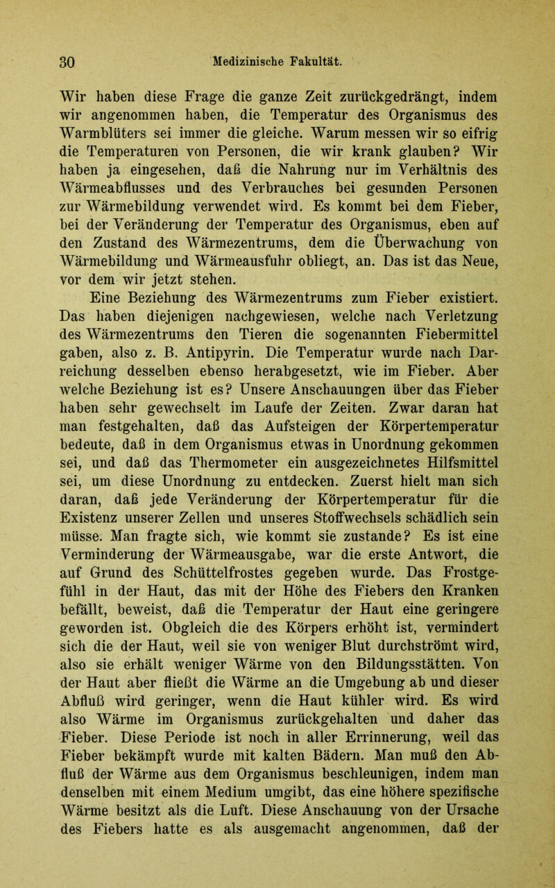 Wir haben diese Frage die ganze Zeit zurückgedrängt, indem wir angenommen haben, die Temperatur des Organismus des Warmblüters sei immer die gleiche. Warum messen wir so eifrig die Temperaturen von Personen, die wir krank glauben? Wir haben ja eingesehen, daß die Nahrung nur im Verhältnis des Wärmeabflusses und des Verbrauches bei gesunden Personen zur Wärmebildung verwendet wird. Es kommt bei dem Fieber, bei der Veränderung der Temperatur des Organismus, eben auf den Zustand des Wärmezentrums, dem die Überwachung von Wärmebildung und Wärmeausfuhr obliegt, an. Das ist das Neue, vor dem wir jetzt stehen. Eine Beziehung des Wärmezentrums zum Fieber existiert. Das haben diejenigen nachgewiesen, welche nach Verletzung des Wärmezentrums den Tieren die sogenannten Fiebermittel gaben, also z. B. Antipyrin. Die Temperatur wurde nach Dar- reichung desselben ebenso herabgesetzt, wie im Fieber. Aber welche Beziehung ist es? Unsere Anschauungen über das Fieber haben sehr gewechselt im Laufe der Zeiten. Zwar daran hat man festgehalten, daß das Aufsteigen der Körpertemperatur bedeute, daß in dem Organismus etwas in Unordnung gekommen sei, und daß das Thermometer ein ausgezeichnetes Hilfsmittel sei, um diese Unordnung zu entdecken. Zuerst hielt man sich daran, daß jede Veränderung der Körpertemperatur für die Existenz unserer Zellen und unseres Stoffwechsels schädlich sein müsse. Man fragte sich, wie kommt sie zustande? Es ist eine Verminderung der Wärmeausgabe, war die erste Antwort, die auf Grund des Schüttelfrostes gegeben wurde. Das Frostge- fühl in der Haut, das mit der Höhe des Fiebers den Kranken befällt, beweist, daß die Temperatur der Haut eine geringere geworden ist. Obgleich die des Körpers erhöht ist, vermindert sich die der Haut, weil sie von weniger Blut durchströmt wird, also sie erhält weniger Wärme von den Bildungsstätten. Von der Haut aber fließt die Wärme an die Umgebung ab und dieser Abfluß wird geringer, wenn die Haut kühler wird. Es wird also Wärme im Organismus zurückgehalten und daher das Fieber. Diese Periode ist noch in aller Errinnerung, weil das Fieber bekämpft wurde mit kalten Bädern. Man muß den Ab- fluß der Wärme aus dem Organismus beschleunigen, indem man denselben mit einem Medium umgibt, das eine höhere spezifische Wärme besitzt als die Luft. Diese Anschauung von der Ursache des Fiebers hatte es als ausgemacht angenommen, daß der