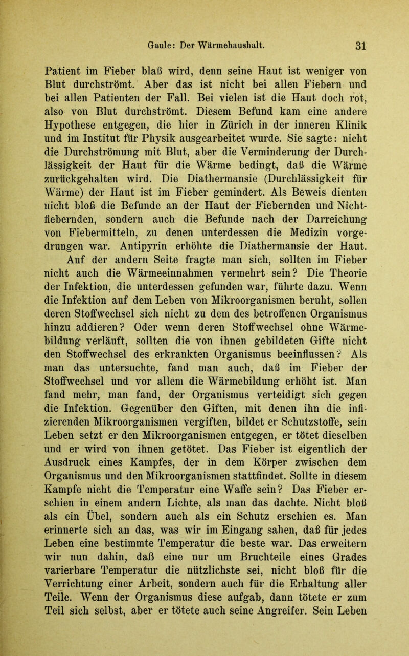 Patient im Fieber blaß wird, denn seine Haut ist weniger von Blut durchströmt. Aber das ist nicht bei allen Fiebern und bei allen Patienten der Fall. Bei vielen ist die Haut doch rot, also von Blut durch strömt. Diesem Befund kam eine andere Hypothese entgegen, die hier in Zürich in der inneren Klinik und im Institut für Physik ausgearbeitet wurde. Sie sagte: nicht die Durchströmung mit Blut, aber die Verminderung der Durch- lässigkeit der Haut für die Wärme bedingt, daß die Wärme zurückgehalten wird. Die Diathermansie (Durchlässigkeit für Wärme) der Haut ist im Fieber gemindert. Als Beweis dienten nicht bloß die Befunde an der Haut der Fiebernden und Nicht- fiebernden, sondern auch die Befunde nach der Darreichung von Fiebermitteln, zu denen unterdessen die Medizin vorge- drungen war. Antipyrin erhöhte die Diathermansie der Haut. Auf der andern Seite fragte man sich, sollten im Fieber nicht auch die Wärmeeinnahmen vermehrt sein? Die Theorie der Infektion, die unterdessen gefunden war, führte dazu. Wenn die Infektion auf dem Leben von Mikroorganismen beruht, sollen deren Stoffwechsel sich nicht zu dem des betroffenen Organismus hinzu addieren? Oder wenn deren Stoffwechsel ohne Wärme- bildung verläuft, sollten die von ihnen gebildeten Gifte nicht den Stoffwechsel des erkrankten Organismus beeinflussen? Als man das untersuchte, fand man auch, daß im Fieber der Stoffwechsel und vor allem die Wärmebildung erhöht ist. Man fand mehr, man fand, der Organismus verteidigt sich gegen die Infektion. Gegenüber den Giften, mit denen ihn die infi- zierenden Mikroorganismen vergiften, bildet er Schutzstoffe, sein Leben setzt er den Mikroorganismen entgegen, er tötet dieselben und er wird von ihnen getötet. Das Fieber ist eigentlich der Ausdruck eines Kampfes, der in dem Körper zwischen dem Organismus und den Mikroorganismen stattfindet. Sollte in diesem Kampfe nicht die Temperatur eine Waffe sein? Das Fieber er- schien in einem andern Lichte, als man das dachte. Nicht bloß als ein Übel, sondern auch als ein Schutz erschien es. Man erinnerte sich an das, was wir im Eingang sahen, daß für jedes Leben eine bestimmte Temperatur die beste war. Das erweitern wir nun dahin, daß eine nur um Bruchteile eines Grades varierbare Temperatur die nützlichste sei, nicht bloß für die Verrichtung einer Arbeit, sondern auch für die Erhaltung aller Teile. Wenn der Organismus diese auf gab, dann tötete er zum Teil sich selbst, aber er tötete auch seine Angreifer. Sein Leben
