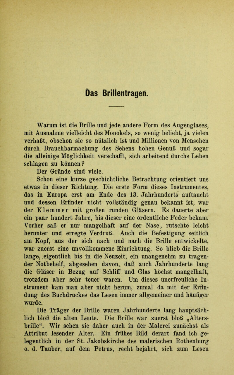 Warum ist die Brille und jede andere Form des Augenglases, mit Ausnahme vielleicht des Monokels, so wenig beliebt, ja vielen verhaßt, obschon sie so nützlich ist und Millionen von Menschen durch Brauchbarmachung des Sehens hohen Genuß und sogar die alleinige Möglichkeit verschafft, sich arbeitend durchs Leben schlagen zu können? Der Gründe sind viele. Schon eine kurze geschichtliche Betrachtung orientiert uns etwas in dieser Richtung. Die erste Form dieses Instrumentes, das in Europa erst am Ende des 13. Jahrhunderts auftaucht und dessen Erfinder nicht vollständig genau bekannt ist, war der Klemmer mit großen runden Gläsern. Es dauerte aber ein paar hundert Jahre, bis dieser eine ordentliche Feder bekam. Vorher saß er nur mangelhaft auf der Nase, rutschte leicht herunter und erregte Verdruß. Auch die Befestigung seitlich am Kopf, aus der sich nach und nach die Brille entwickelte, war zuerst eine unvollkommene Einrichtung. So blieb die Brille lange, eigentlich bis in die Neuzeit, ein unangenehm zu tragen- der Notbehelf, abgesehen davon, daß auch Jahrhunderte lang die Gläser in Bezug auf Schliff und Glas höchst mangelhaft, trotzdem aber sehr teuer waren. Um dieses unerfreuliche In- strument kam man aber nicht herum, zumal da mit der Erfin- dung des Buchdruckes das Lesen immer allgemeiner und häufiger wurde. Die Träger der Brille waren Jahrhunderte lang hauptsäch- lich bloß die alten Leute. Die Brille war zuerst bloß „Alters- brilleu. Wir sehen sie daher auch in der Malerei zunächst als Attribut lesender Alter. Ein frühes Bild derart fand ich ge- legentlich in der St. Jakobskirche des malerischen Rothenburg o. d. Tauber, auf dem Petrus, recht bejahrt, sich zum Lesen