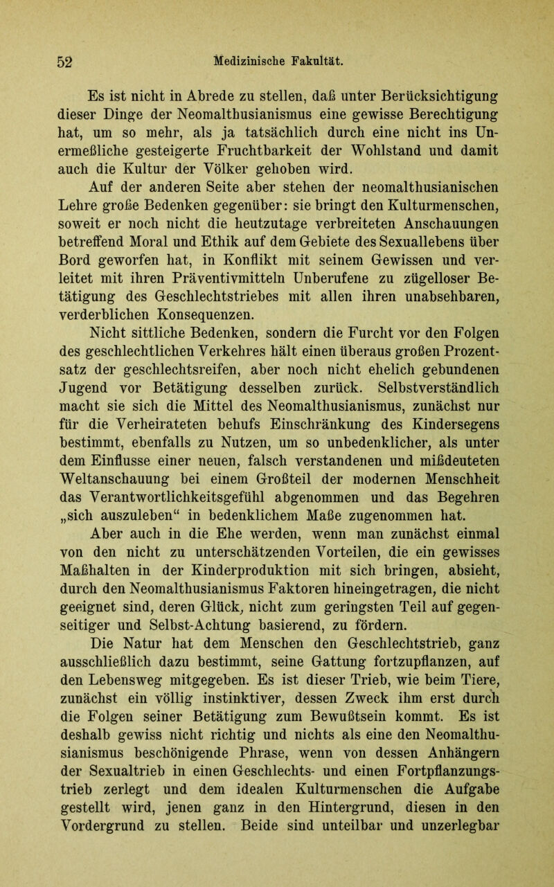 Es ist nicht in Abrede zn stellen, daß unter Berücksichtigung dieser Dinge der Neomalthusianismus eine gewisse Berechtigung hat, um so mehr, als ja tatsächlich durch eine nicht ins Un- ermeßliche gesteigerte Fruchtbarkeit der Wohlstand und damit auch die Kultur der Völker gehoben wird. Auf der anderen Seite aber stehen der neomalthusianischen Lehre große Bedenken gegenüber: sie bringt den Kulturmenschen, soweit er noch nicht die heutzutage verbreiteten Anschauungen betreffend Moral und Ethik auf dem Gebiete des Sexuallebens über Bord geworfen hat, in Konflikt mit seinem Gewissen und ver- leitet mit ihren Präventivmitteln Unberufene zu zügelloser Be- tätigung des Geschlechtstriebes mit allen ihren unabsehbaren, verderblichen Konsequenzen. Nicht sittliche Bedenken, sondern die Furcht vor den Folgen des geschlechtlichen Verkehres hält einen überaus großen Prozent- satz der geschlechtsreifen, aber noch nicht ehelich gebundenen Jugend vor Betätigung desselben zurück. Selbstverständlich macht sie sich die Mittel des Neomalthusianismus, zunächst nur für die Verheirateten behufs Einschränkung des Kindersegens bestimmt, ebenfalls zu Nutzen, um so unbedenklicher, als unter dem Einflüsse einer neuen, falsch verstandenen und mißdeuteten Weltanschauung bei einem Großteil der modernen Menschheit das Verantwortlichkeitsgefühl abgenommen und das Begehren „sich auszuleben“ in bedenklichem Maße zugenommen hat. Aber auch in die Ehe werden, wenn man zunächst einmal von den nicht zu unterschätzenden Vorteilen, die ein gewisses Maßhalten in der Kinderproduktion mit sich bringen, absieht, durch den Neomalthusianismus Faktoren hineingetragen, die nicht geeignet sind, deren Glück, nicht zum geriugsten Teil auf gegen- seitiger und Selbst-Achtung basierend, zu fördern. Die Natur hat dem Menschen den Geschlechtstrieb, ganz ausschließlich dazu bestimmt, seine Gattung fortzupflanzen, auf den Lebensweg mitgegeben. Es ist dieser Trieb, wie beim Tiere, zunächst ein völlig instinktiver, dessen Zweck ihm erst durch die Folgen seiner Betätigung zum Bewußtsein kommt. Es ist deshalb gewiss nicht richtig und nichts als eine den Neomalthu- sianismus beschönigende Phrase, wenn von dessen Anhängern der Sexualtrieb in einen Geschlechts- und einen Fortpflanzungs- trieb zerlegt und dem idealen Kulturmenschen die Aufgabe gestellt wird, jenen ganz in den Hintergrund, diesen in den Vordergrund zu stellen. Beide sind unteilbar und unzerlegbar