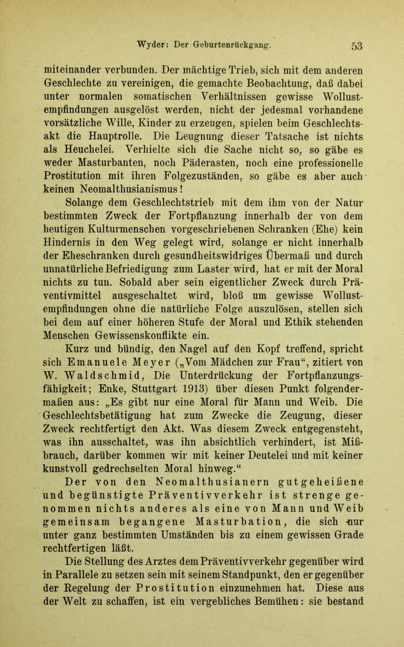 miteinander verbunden. Der mächtige Trieb, sich mit dem anderen Geschlechte zu vereinigen, die gemachte Beobachtung, daß dabei unter normalen somatischen Verhältnissen gewisse Wollust- empfindungen ausgelöst werden, nicht der jedesmal vorhandene vorsätzliche Wille, Kinder zu erzeugen, spielen beim Geschlechts- akt die Hauptrolle. Die Leugnung dieser Tatsache ist nichts als Heuchelei. Verhielte sich die Sache nicht so, so gäbe es weder Masturbanten, noch Päderasten, noch eine professionelle Prostitution mit ihren Folgezuständen, so gäbe es aber auch keinen Neomalthusianismus! Solange dem Geschlechtstrieb mit dem ihm von der Natur bestimmten Zweck der Fortpflanzung innerhalb der von dem heutigen Kulturmenschen vorgeschriebenen Schranken (Ehe) kein Hindernis in den Weg gelegt wird, solange er nicht innerhalb der Eheschranken durch gesundheitswidriges Übermaß und durch unnatürliche Befriedigung zum Laster wird, hat er mit der Moral nichts zu tun. Sobald aber sein eigentlicher Zweck durch Prä- ventivmittel ausgeschaltet wird, bloß um gewisse Wollust- empfindungen ohne die natürliche Folge auszulösen, stellen sich bei dem auf einer höheren Stufe der Moral und Ethik stehenden Menschen Gewissenskonflikte ein. Kurz und bündig, den Nagel auf den Kopf treffend, spricht sich Emanuele Meyer („Vom Mädchen zur Frau“, zitiert von W. Waldschmid, Die Unterdrückung der Fortpflanzungs- fähigkeit; Enke, Stuttgart 1913) über diesen Punkt folgender- maßen aus: „Es gibt nur eine Moral für Mann und Weib. Die Geschlechtsbetätigung hat zum Zwecke die Zeugung, dieser Zweck rechtfertigt den Akt. Was diesem Zweck entgegensteht, was ihn ausschaltet, was ihn absichtlich verhindert, ist Miß- brauch, darüber kommen wir mit keiner Deutelei und mit keiner kunstvoll gedrechselten Moral hinweg.“ Der von den Neomalthusianern gutgeheißene und begünstigte Präventivverkehr ist strenge ge- nommen nichts anderes als eine von Mann undWeib gemeinsam begangene Masturbation, die sich -nur unter ganz bestimmten Umständen bis zu einem gewissen Grade rechtfertigen läßt. Die Stellung des Arztes dem Präventivverkehr gegenüber wird in Parallele zu setzen sein mit seinem Standpunkt, den er gegenüber der Regelung der Prostitution einzunehmen hat. Diese aus der Welt zu schaffen, ist ein vergebliches Bemühen: sie bestand