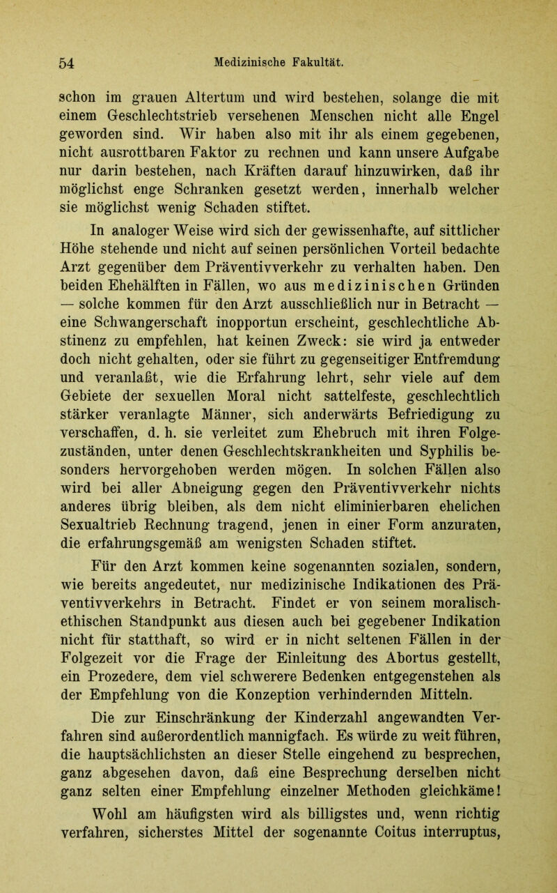 schon im grauen Altertum und wird bestehen, solange die mit einem Geschlechtstrieb versehenen Menschen nicht alle Engel geworden sind. Wir haben also mit ihr als einem gegebenen, nicht ausrottbaren Faktor zu rechnen und kann unsere Aufgabe nur darin bestehen, nach Kräften darauf hinzuwirken, daß ihr möglichst enge Schranken gesetzt werden, innerhalb welcher sie möglichst wenig Schaden stiftet. In analoger Weise wird sich der gewissenhafte, auf sittlicher Höhe stehende und nicht auf seinen persönlichen Vorteil bedachte Arzt gegenüber dem Präventivverkehr zu verhalten haben. Den beiden Ehehälften in Fällen, wo aus medizinischen Gründen — solche kommen für den Arzt ausschließlich nur in Betracht — eine Schwangerschaft inopportun erscheint, geschlechtliche Ab- stinenz zu empfehlen, hat keinen Zweck: sie wird ja entweder doch nicht gehalten, oder sie führt zu gegenseitiger Entfremdung und veranlaßt, wie die Erfahrung lehrt, sehr viele auf dem Gebiete der sexuellen Moral nicht sattelfeste, geschlechtlich stärker veranlagte Männer, sich anderwärts Befriedigung zu verschaffen, d. h. sie verleitet zum Ehebruch mit ihren Folge- zuständen, unter denen Geschlechtskrankheiten und Syphilis be- sonders hervorgehoben werden mögen. In solchen Fällen also wird bei aller Abneigung gegen den Präventivverkehr nichts anderes übrig bleiben, als dem nicht eliminierbaren ehelichen Sexualtrieb Rechnung tragend, jenen in einer Form anzuraten, die erfahrungsgemäß am wenigsten Schaden stiftet. Für den Arzt kommen keine sogenannten sozialen, sondern, wie bereits angedeutet, nur medizinische Indikationen des Prä- ventivverkehrs in Betracht. Findet er von seinem moralisch- ethischen Standpunkt aus diesen auch bei gegebener Indikation nicht für statthaft, so wird er in nicht seltenen Fällen in der Folgezeit vor die Frage der Einleitung des Abortus gestellt, ein Prozedere, dem viel schwerere Bedenken entgegenstehen als der Empfehlung von die Konzeption verhindernden Mitteln. Die zur Einschränkung der Kinderzahl angewandten Ver- fahren sind außerordentlich mannigfach. Es würde zu weit führen, die hauptsächlichsten an dieser Stelle eingehend zu besprechen, ganz abgesehen davon, daß eine Besprechung derselben nicht ganz selten einer Empfehlung einzelner Methoden gleichkäme! Wohl am häufigsten wird als billigstes und, wenn richtig verfahren, sicherstes Mittel der sogenannte Coitus interruptus,