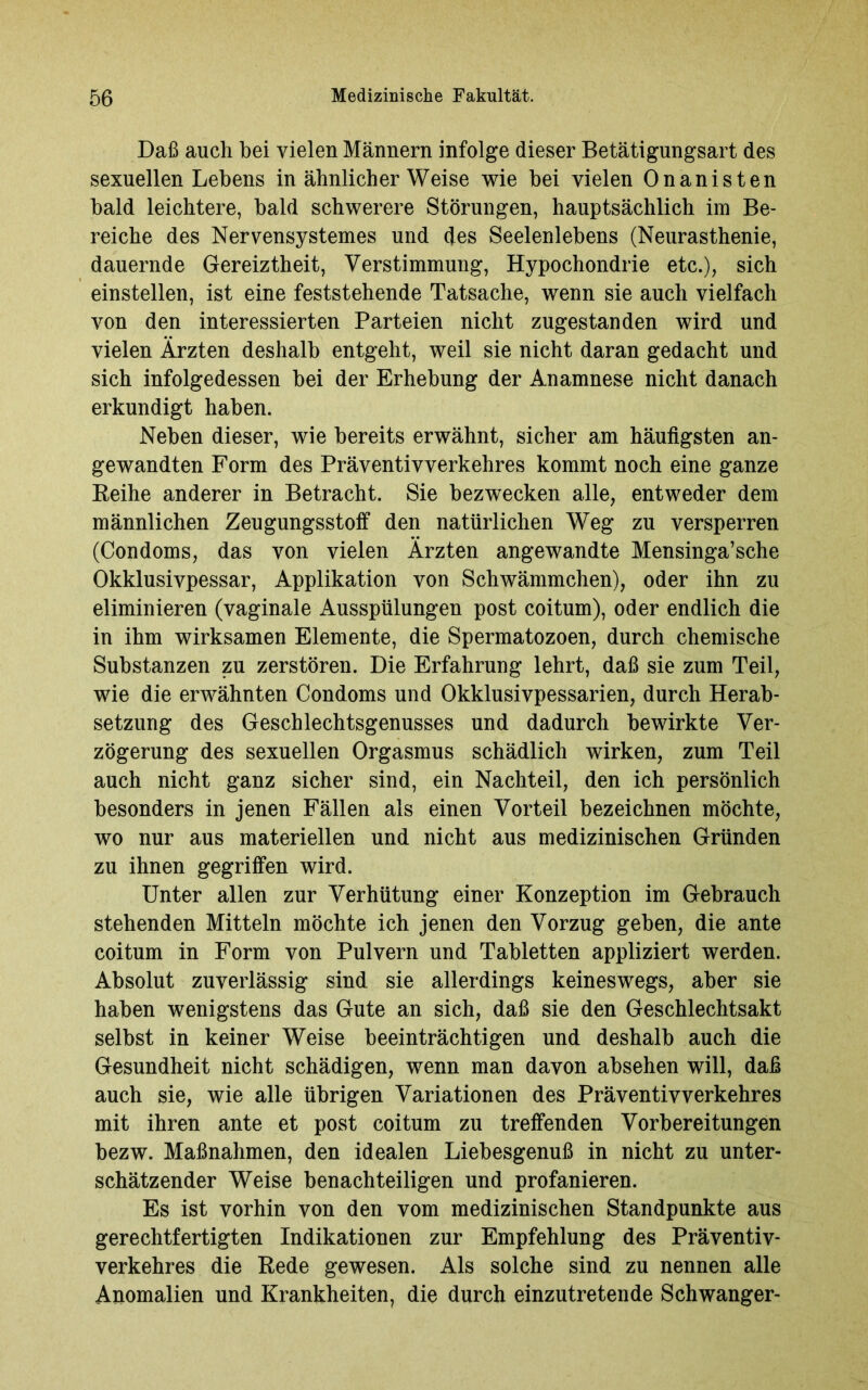 Daß auch hei vielen Männern infolge dieser Betätigungsart des sexuellen Lebens in ähnlicher Weise wie hei vielen Onanisten bald leichtere, bald schwerere Störungen, hauptsächlich im Be- reiche des Nervensystemes und des Seelenlebens (Neurasthenie, dauernde Gereiztheit, Verstimmung, Hypochondrie etc.), sich einstellen, ist eine feststehende Tatsache, wenn sie auch vielfach von den interessierten Parteien nicht zugestanden wird und vielen Ärzten deshalb entgeht, weil sie nicht daran gedacht und sich infolgedessen hei der Erhebung der Anamnese nicht danach erkundigt haben. Neben dieser, wie bereits erwähnt, sicher am häufigsten an- gewandten Form des Präventivverkehres kommt noch eine ganze Reihe anderer in Betracht. Sie bezwecken alle, entweder dem männlichen Zeugungsstoff den natürlichen Weg zu versperren (Condoms, das von vielen Ärzten angewandte Mensinga’sche Okklusivpessar, Applikation von Schwämmchen), oder ihn zu eliminieren (vaginale Ausspülungen post coitum), oder endlich die in ihm wirksamen Elemente, die Spermatozoen, durch chemische Substanzen zu zerstören. Die Erfahrung lehrt, daß sie zum Teil, wie die erwähnten Condoms und Okklusivpessarien, durch Herab- setzung des Geschlechtsgenusses und dadurch bewirkte Ver- zögerung des sexuellen Orgasmus schädlich wirken, zum Teil auch nicht ganz sicher sind, ein Nachteil, den ich persönlich besonders in jenen Fällen als einen Vorteil bezeichnen möchte, wo nur aus materiellen und nicht aus medizinischen Gründen zu ihnen gegriffen wird. Unter allen zur Verhütung einer Konzeption im Gebrauch stehenden Mitteln möchte ich jenen den Vorzug geben, die ante coitum in Form von Pulvern und Tabletten appliziert werden. Absolut zuverlässig sind sie allerdings keineswegs, aber sie haben wenigstens das Gute an sich, daß sie den Geschlechtsakt selbst in keiner Weise beeinträchtigen und deshalb auch die Gesundheit nicht schädigen, wenn man davon absehen will, daß auch sie, wie alle übrigen Variationen des Präventiv Verkehres mit ihren ante et post coitum zu treffenden Vorbereitungen bezw. Maßnahmen, den idealen Liebesgenuß in nicht zu unter- schätzender Weise benachteiligen und profanieren. Es ist vorhin von den vom medizinischen Standpunkte aus gerechtfertigten Indikationen zur Empfehlung des Präventiv- verkehres die Rede gewesen. Als solche sind zu nennen alle Anomalien und Krankheiten, die durch einzutretende Schwanger-