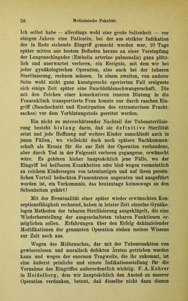 Ich selbst habe — allerdings wohl eine große Seltenheit — vor einigen Jahren eine Patientin, bei der aus strikter Indikation der in Eede stehende Eingriff gemacht worden war, 10 Tage später mitten aus bestem Befinden heraus an einer Verstopfung der Lungenschlagader (Embolia arteriae pulmonalis) ganz plötz- lich und unerwartet verloren, ein Ereignis, mit dem wir bei jeder gynäkologischen Operation, also auch bei der tubaren Sterilisierung, rechnen müssen. In einem zweiten, von anderer Seite wohl nicht ganz kunstgerecht operierten Fall ereignete sich einige Zeit später eine Bauchhöhlenschwangerschaft. Die mit den Zeichen einer konsekutiven inneren Blutung in die Frauenklinik transportierte Frau konnte nur durch raschen Ein- griff (Bauchschnitt und Exstirpation des extrauterinen Frucht- sackes) vor dem Verblutungstode gerettet werden. Ein nicht zu unterschätzender Nachteil der Tubensterilisie- rung besteht bislang darin, daß sie definitive Sterilität setzt und jede Hoffnung auf weitere Kinder ausschließt auch in jenen Fällen, wo vielleicht doch noch spätere Nachkommen- schaft als Ersatz für die zur Zeit der Operation vorhandene, aber durch Tod in der Folgezeit verloren gegangene, erwünscht wäre. Es gehören hieher hauptsächlich jene Fälle, wo der Eingriff bei heilbaren Krankheiten oder bloß wegen vermeintlich zu reichem Kindersegen von tatenlustigen und auf ihren persön- lichen Vorteil bedachten Frauenärzten angeraten und ausgeführt worden ist, ein Vorkommnis, das heutzutage keineswegs zu den Seltenheiten gehört! Mit der Eventualität einer später wieder erwünschten Kon- zeptionsfähigkeit rechnend, haben in letzter Zeit einzelne Gynäko- logen Methoden der tubaren Sterilisierung ausgeklügelt, die eine Wiederherstellung der ausgeschalteten tubaren Funktionen er- möglichen sollen. Erfahrungen über den Erfolg dahinzielender Modifikationen der genannten Operation stehen meines Wissens zur Zeit noch aus. Wegen des Mißbrauches, der mit der Tubenresektion von gewissenlosen und moralisch defekten Ärzten getrieben werden kann und wegen der enormen Tragweite, die ihr zukommt, ist eine äußerst peinliche und ernste Indikationsstellung für die Vornahme des Eingriffes außerordentlich wichtig. F. A. Kehrer in Heidelberg, dem wir hauptsächlich den Anstoß zu unserer Operation verdanken, betont, daß dieselbe nicht dazu dienen