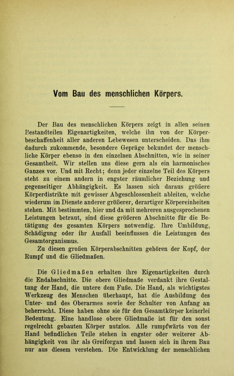 Der Bau des menschlichen Körpers zeigt in allen seinen Bestandteilen Eigenartigkeiten, welche ihn von der Körper- beschaffenheit aller anderen Lebewesen unterscheiden. Das ihm dadurch zukommende, besondere Gepräge bekundet der mensch- liche Körper ebenso in den einzelnen Abschnitten, wie in seiner Gesamtheit. Wir stellen uns diese gern als ein harmonisches Ganzes vor. Und mit Recht; denn jeder einzelne Teil des Körpers steht zu einem andern in engster räumlicher Beziehung und gegenseitiger Abhängigkeit. Es lassen sich daraus größere Körperdistrikte mit gewisser Abgeschlossenheit ableiten, welche wiederum im Dienste anderer größerer, derartiger Körpereinheiten stehen. Mit bestimmten, hier und da mit mehreren ausgesprochenen Leistungen betraut, sind diese größeren Abschnitte für die Be- tätigung des gesamten Körpers notwendig. Ihre Umbildung, Schädigung oder ihr Ausfall beeinflussen die Leistungen des Gesamtorganismus. Zu diesen großen Körperabschnitten gehören der Kopf, der Rumpf und die Gliedmaßen. Die Gliedmaßen erhalten ihre Eigenartigkeiten durch die Endabschnitte. Die obere Gliedmaße verdankt ihre Gestal- tung der Hand, die untere dem Fuße. Die Hand, als wichtigstes Werkzeug des Menschen überhaupt, hat die Ausbildung des Unter- und des Oberarmes sowie der Schulter von Anfang an beherrscht. Diese haben ohne sie für den Gesamtkörper keinerlei Bedeutung. Eine handlose obere Gliedmaße ist für den sonst regelrecht gebauten Körper nutzlos. Alle rumpfwärts von der Hand befindlichen Teile stehen in engster oder weiterer Ab- hängigkeit von ihr als Greiforgan und lassen sich in ihrem Bau nur aus diesem verstehen. Die Entwicklung der menschlichen