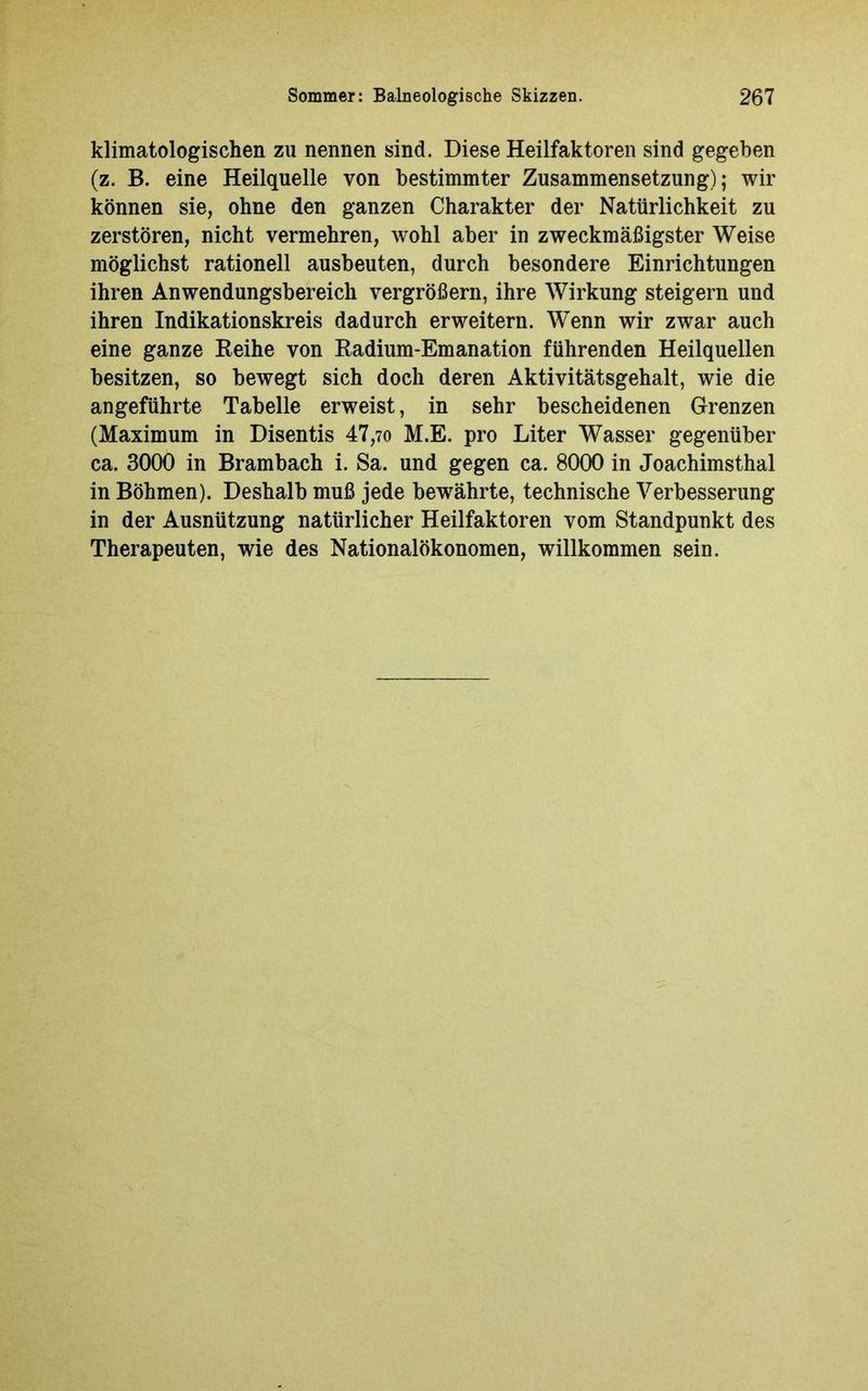 klimatologischen zu nennen sind. Diese Heilfaktoren sind gegeben (z. B. eine Heilquelle von bestimmter Zusammensetzung); wir können sie, ohne den ganzen Charakter der Natürlichkeit zu zerstören, nicht vermehren, wohl aber in zweckmäßigster Weise möglichst rationell ausbeuten, durch besondere Einrichtungen ihren Anwendungsbereich vergrößern, ihre Wirkung steigern und ihren Indikationskreis dadurch erweitern. Wenn wir zwar auch eine ganze Reihe von Radium-Emanation führenden Heilquellen besitzen, so bewegt sich doch deren Aktivitätsgehalt, wie die angeführte Tabelle erweist, in sehr bescheidenen Grenzen (Maximum in Disentis 47,70 M.E. pro Liter Wasser gegenüber ca. 3000 in Brambach i. Sa. und gegen ca. 8000 in Joachimsthal in Böhmen). Deshalb muß jede bewährte, technische Verbesserung in der Ausnützung natürlicher Heilfaktoren vom Standpunkt des Therapeuten, wie des Nationalökonomen, willkommen sein.