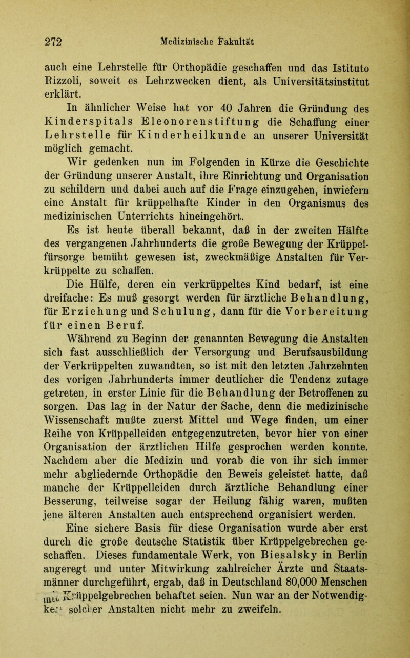 auch eine Lehrstelle für Orthopädie geschaffen und das Istituto Rizzoli, soweit es Lehrzwecken dient, als Universitätsinstitut erklärt. In ähnlicher Weise hat vor 40 Jahren die Gründung des Kinderspitals Eleonorenstiftung die Schaffung einer Lehrstelle für Kinderheilkunde an unserer Universität möglich gemacht. Wir gedenken nun im Folgenden in Kürze die Geschichte der Gründung unserer Anstalt, ihre Einrichtung und Organisation zu schildern und dabei auch auf die Frage einzugehen, inwiefern eine Anstalt für krüppelhafte Kinder in den Organismus des medizinischen Unterrichts hineingehört. Es ist heute überall bekannt, daß in der zweiten Hälfte des vergangenen Jahrhunderts die große Bewegung der Krüppel- fürsorge bemüht gewesen ist, zweckmäßige Anstalten für Ver- krüppelte zu schaffen. Die Hülfe, deren ein verkrüppeltes Kind bedarf, ist eine dreifache: Es muß gesorgt werden für ärztliche Behandlung, für Erziehung und Schulung, dann für die Vorbereitung für einen Beruf. Während zu Beginn der genannten Bewegung die Anstalten sich fast ausschließlich der Versorgung und Berufsausbildung der Verkrüppelten zuwandten, so ist mit den letzten Jahrzehnten des vorigen Jahrhunderts immer deutlicher die Tendenz zutage getreten, in erster Linie für die Behandlung der Betroffenen zu sorgen. Das lag in der Natur der Sache, denn die medizinische Wissenschaft mußte zuerst Mittel und Wege finden, um einer Reihe von Krüppelleiden entgegenzutreten, bevor hier von einer Organisation der ärztlichen Hilfe gesprochen werden konnte. Nachdem aber die Medizin und vorab die von ihr sich immer mehr abgliedernde Orthopädie den Beweis geleistet hatte, daß manche der Krüppelleiden durch ärztliche Behandlung einer Besserung, teilweise sogar der Heilung fähig waren, mußten jene älteren Anstalten auch entsprechend organisiert werden. Eine sichere Basis für diese Organisation wurde aber erst durch die große deutsche Statistik über Krüppelgebrechen ge- schaffen. Dieses fundamentale Werk, von Biesalsky in Berlin angeregt und unter Mitwirkung zahlreicher Ärzte und Staats- männer durchgeführt, ergab, daß in Deutschland 80,000 Menschen niÄ Krüppelgebrechen behaftet seien. Nun war an der Notwendig- ke,:1 solcher Anstalten nicht mehr zu zweifeln.