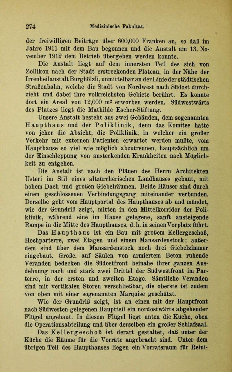 der freiwilligen Beiträge über 600,000 Franken an, so daß im Jahre 1911 mit dem Bau begonnen und die Anstalt am 13. No- vember 1912 dem Betrieb übergeben werden konnte. Die Anstalt liegt auf dem innersten Teil des sich von Zollikon nach der Stadt erstreckenden Plateau, in der Nähe der Irrenheilanstalt Burghölzli, unmittelbar an der Linie der städtischen Straßenbahn, welche die Stadt von Nord west nach Südost durch- zieht und dabei ihre volkreichsten Gebiete berührt. Es konnte dort ein Areal von 12,000 m2 erworben werden. Südwestwärts des Platzes liegt die Mathilde Escher-Stiftung. Unsere Anstalt besteht aus zwei Gebäuden, dem sogenannten Haupthaus und der Poliklinik, denn das Komitee hatte von jeher die Absicht, die Poliklinik, in welcher ein großer Verkehr mit externen Patienten erwartet werden mußte, vom Haupthause so viel wie möglich abzutrennen, hauptsächlich um der Einschleppung von ansteckenden Krankheiten nach Möglich- keit zu entgehen. Die Anstalt ist nach den Plänen des Herrn Architekten Usteri im Stil eines altzürcherischen Landhauses gebaut, mit hohem Dach und großen Giebelräumen. Beide Häuser sind durch einen geschlossenen Verbindungsgang miteinander verbunden. Derselbe geht vom Hauptportal des Haupthauses ab und mündet, wie der Grundriß zeigt, mitten in den Mittelkorridor der Poli- klinik, während eine im Hause gelegene, sanft ansteigende Pampe in die Mitte des Haupthauses, d. h. in seinen Vorplatz führt. Das Haupt haus ist ein Bau mit großem Kellergeschoß, Hochparterre, zwei Etagen und einem Mansardenstock; außer- dem sind über dem Mansardenstock noch drei Giebelzimmer eingebaut. Große, auf Säulen von armiertem Beton ruhende Veranden bedecken die Südostfront beinahe ihrer ganzen Aus- dehnung nach und stark zwei Drittel der Südwestfront im Par- terre, in der ersten und zweiten Etage. Sämtliche Veranden sind mit vertikalen Stören verschließbar, die oberste ist zudem von oben mit einer sogenannten Marquise geschützt. Wie der Grundriß zeigt, ist an einen mit der Hauptfront nach Südwesten gelegenen Hauptteil ein nordostwärts abgehender Flügel angebaut. In diesem Flügel liegt unten die Küche, oben die Operationsabteilung und über derselben ein großer Schlafsaal. Das Kellergeschoß ist derart gestaltet, daß unter der Küche die Päume für die Vorräte angebracht sind. Unter dem übrigen Teil des Haupthauses liegen ein Vorratsraum für Reini-