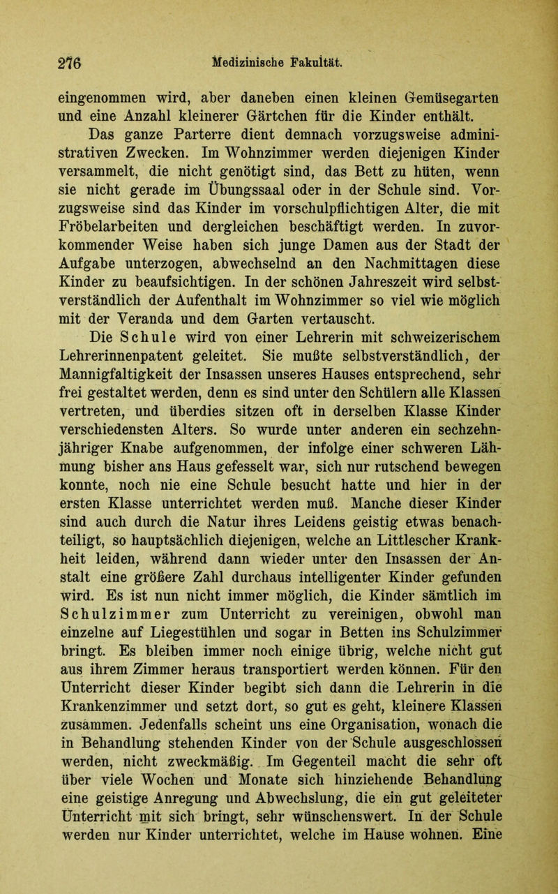 eingenommen wird, aber daneben einen kleinen Gemüsegarten und eine Anzahl kleinerer Gärtchen für die Kinder enthält. Das ganze Parterre dient demnach vorzugsweise admini- strativen Zwecken. Im Wohnzimmer werden diejenigen Kinder versammelt, die nicht genötigt sind, das Bett zu hüten, wenn sie nicht gerade im Übungssaal oder in der Schule sind. Vor- zugsweise sind das Kinder im vorschulpflichtigen Alter, die mit Fröbelarbeiten und dergleichen beschäftigt werden. In zuvor- kommender Weise haben sich junge Damen aus der Stadt der Aufgabe unterzogen, abwechselnd an den Nachmittagen diese Kinder zu beaufsichtigen. In der schönen Jahreszeit wird selbst- verständlich der Aufenthalt im Wohnzimmer so viel wie möglich mit der Veranda und dem Garten vertauscht. Die Schule wird von einer Lehrerin mit schweizerischem Lehrerinnenpatent geleitet. Sie mußte selbstverständlich, der Mannigfaltigkeit der Insassen unseres Hauses entsprechend, sehr frei gestaltet werden, denn es sind unter den Schülern alle Klassen vertreten, und überdies sitzen oft in derselben Klasse Kinder verschiedensten Alters. So wurde unter anderen ein sechzehn- jähriger Knabe aufgenommen, der infolge einer schweren Läh- mung bisher ans Haus gefesselt war, sich nur rutschend bewegen konnte, noch nie eine Schule besucht hatte und hier in der ersten Klasse unterrichtet werden muß. Manche dieser Kinder sind auch durch die Natur ihres Leidens geistig etwas benach- teiligt, so hauptsächlich diejenigen, welche an Littlescher Krank- heit leiden, während dann wieder unter den Insassen der An- stalt eine größere Zahl durchaus intelligenter Kinder gefunden wird. Es ist nun nicht immer möglich, die Kinder sämtlich im Schulzimmer zum Unterricht zu vereinigen, obwohl man einzelne auf Liegestühlen und sogar in Betten ins Schulzimmer bringt. Es bleiben immer noch einige übrig, welche nicht gut aus ihrem Zimmer heraus transportiert werden können. Für den Unterricht dieser Kinder begibt sich dann die Lehrerin in die Krankenzimmer und setzt dort, so gut es geht, kleinere Klassen zusammen. Jedenfalls scheint uns eine Organisation, wonach die in Behandlung stehenden Kinder von der Schule ausgeschlossen werden, nicht zweckmäßig. Im Gegenteil macht die sehr oft über viele Wochen und Monate sich hinziehende Behandlung eine geistige Anregung und Abwechslung, die ein gut geleiteter Unterricht mit sich bringt, sehr wünschenswert. In der Schule werden nur Kinder unterrichtet, welche im HaUse wohnen. Eine