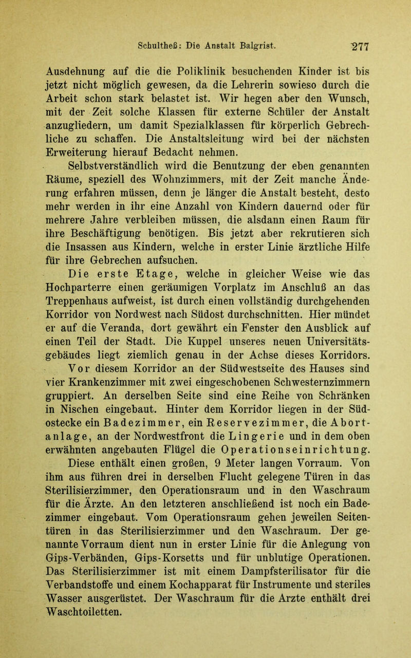 Ausdehnung auf die die Poliklinik besuchenden Kinder ist bis jetzt nicht möglich gewesen, da die Lehrerin sowieso durch die Arbeit schon stark belastet ist. Wir hegen aber den Wunsch, mit der Zeit solche Klassen für externe Schüler der Anstalt anzugliedern, um damit Spezialklassen für körperlich Gebrech- liche zu schaffen. Die Anstaltsleitung wird bei der nächsten Erweiterung hierauf Bedacht nehmen. Selbstverständlich wird die Benutzung der eben genannten Räume, speziell des Wohnzimmers, mit der Zeit manche Ände- rung erfahren müssen, denn je länger die Anstalt besteht, desto mehr werden in ihr eine Anzahl von Kindern dauernd oder für mehrere Jahre verbleiben müssen, die alsdann einen Raum für ihre Beschäftigung benötigen. Bis jetzt aber rekrutieren sich die Insassen aus Kindern, welche in erster Linie ärztliche Hilfe für ihre Gebrechen aufsuchen. Die erste Etage, welche in gleicher Weise wie das Hochparterre einen geräumigen Vorplatz im Anschluß an das Treppenhaus aufweist, ist durch einen vollständig durchgehenden Korridor von Nord west nach Südost durchschnitten. Hier mündet er auf die Veranda, dort gewährt ein Fenster den Ausblick auf einen Teil der Stadt. Die Kuppel unseres neuen Universitäts- gebäudes liegt ziemlich genau in der Achse dieses Korridors. Vor diesem Korridor an der Südwestseite des Hauses sind vier Krankenzimmer mit zwei eingeschobenen Schwesternzimmern gruppiert. An derselben Seite sind eine Reihe von Schränken in Nischen eingebaut. Hinter dem Korridor liegen in der Süd- ostecke ein Badezimmer, ein Reservezimmer, die Abort- a n 1 a g e, an der Nordwestfront die L i n g e r i e und in dem oben erwähnten angebauten Flügel die Operationseinrichtung. Diese enthält einen großen, 9 Meter langen Vorraum. Von ihm aus führen drei in derselben Flucht gelegene Türen in das Sterilisierzimmer, den Operationsraum und in den Waschraum für die Ärzte. An den letzteren anschließend ist noch ein Bade- zimmer eingebaut. Vom Operationsraum gehen jeweilen Seiten- türen in das Sterilisierzimmer und den Waschraum. Der ge- nannte Vorraum dient nun in erster Linie für die Anlegung von Gips-Verbänden, Gips-Korsetts und für unblutige Operationen. Das Sterilisierzimmer ist mit einem Dampfsterilisator für die Verbandstoffe und einem Kochapparat für Instrumente und steriles Wasser ausgerüstet. Der Waschraum für die Arzte enthält drei Waschtoiletten.