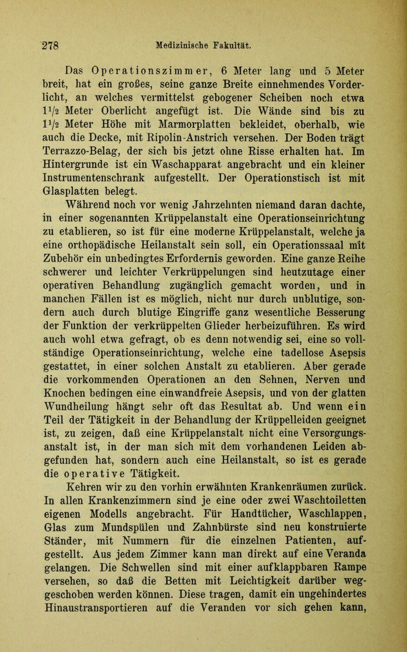 Das Operationszimmer, 6 Meter lang und 5 Meter breit, hat ein großes, seine ganze Breite einnehmendes Vorder- licht, an welches vermittelst gebogener Scheiben noch etwa lJ/2 Meter Oberlicht angefügt ist. Die Wände sind bis zu l1/« Meter Höhe mit Marmorplatten bekleidet, oberhalb, wie auch die Decke, mit Ripolin-Anstrich versehen. Der Boden trägt Terrazzo-Belag, der sich bis jetzt ohne Risse erhalten hat. Im Hintergründe ist ein Waschapparat angebracht und ein kleiner Instrumentenschrank aufgestellt. Der Operationstisch ist mit Glasplatten belegt. Während noch vor wenig Jahrzehnten niemand daran dachte, in einer sogenannten Krüppelanstalt eine Operationseinrichtung zu etablieren, so ist für eine moderne Krüppelanstalt, welche ja eine orthopädische Heilanstalt sein soll, ein Operationssaal mit Zubehör ein unbedingtes Erfordernis geworden. Eine ganze Reihe schwerer und leichter Verkrüppelungen sind heutzutage einer operativen Behandlung zugänglich gemacht worden, und in manchen Fällen ist es möglich, nicht nur durch unblutige, son- dern auch durch blutige Eingriffe ganz wesentliche Besserung der Funktion der verkrüppelten Glieder herbeizuführen. Es wird auch wohl etwa gefragt, ob es denn notwendig sei, eine so voll- ständige Operationseinrichtung, welche eine tadellose Asepsis gestattet, in einer solchen Anstalt zu etablieren. Aber gerade die vorkommenden Operationen an den Sehnen, Nerven und Knochen bedingen eine einwandfreie Asepsis, und von der glatten Wundheilung hängt sehr oft das Resultat ab. Und wenn ein Teil der Tätigkeit in der Behandlung der Krüppelleiden geeignet ist, zu zeigen, daß eine Krüppelanstalt nicht eine Versorgungs- anstalt ist, in der man sich mit dem vorhandenen Leiden ab- gefunden hat, sondern auch eine Heilanstalt, so ist es gerade die operative Tätigkeit. Kehren wir zu den vorhin erwähnten Krankenräumen zurück. In allen Krankenzimmern sind je eine oder zwei Waschtoiletten eigenen Modells angebracht. Für Handtücher, Waschlappen, Glas zum Mundspülen und Zahnbürste sind neu konstruierte Ständer, mit Nummern für die einzelnen Patienten, auf- gestellt. Aus jedem Zimmer kann man direkt auf eine Veranda gelangen. Die Schwellen sind mit einer aufklappbaren Rampe versehen, so daß die Betten mit Leichtigkeit darüber weg- geschoben werden können. Diese tragen, damit ein ungehindertes Hinaustransportieren auf die Veranden vor sich gehen kann,