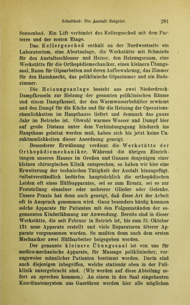 Sonnenbad. Ein Lift verbindet das Kellergeschoß mit dem Par- terre und der ersten Etage. Das Kellergeschoß enthält an der Nordwestseite ein Laboratorium, eine Abortanlage, die Werkstätte mit Schmiede für den Anstaltsschlosser und Heizer, den Heizungsraum, eine Werkstätte für die Orthopädiemechaniker, einen kleinern Übungs- saal, Kaum für Gipsarbeiten und deren Aufbewahrung, das Zimmer für den Hausknecht, das poliklinische Gipszimmer und ein Bade- zimmer. Die Heizungsanlage besteht aus zwei Niederdruck- Dampfkesseln zur Heizung der gesamten poliklinischen Räume und einem Dampfkessel, der den Warmwasserbehälter erwärmt und den Dampf für die Küche und für die Heizung der Operations- räumlichkeiten im Haupthause liefert und demnach das ganze Jahr im Betriebe ist. Obwohl warmes Wasser und Dampf hier auf große Distanz unter dem Verbindungsgang hindurch ins Haupthaus geleitet werden muß, haben sich bis jetzt keine Un- zukömmlichkeiten dieser Anordnung gezeigt. Besonderer Erwähnung verdient die Werkstätte der Orthopädiemechaniker. Während die übrigen Einrich- tungen unseres Hauses im Großen und Ganzen denjenigen einer kleinen chirurgischen Klinik entsprechen, so haben wir hier eine Erweiterung der technischen Tätigkeit der Anstalt hinzugefügt. Selbstverständlich bedürfen hauptsächlich die orthopädischen Leiden oft eines Hülfsapparates, sei es zum Ersatz, sei es zur Feststellung einzelner oder mehrerer Glieder oder Gelenke. Unsere Praxis hat denn auch gezeigt, daß diese Art der Arbeit oft in Anspruch genommen wird. Ganz besonders häufig kommen solche Apparate für Patienten mit den Folgezuständen der so- genannten Kinderlähmung zur Anwendung. Bereits sind in dieser Werkstätte, die seit Februar in Betrieb ist, bis zum 31. Oktober 131 neue Apparate erstellt und viele Reparaturen älterer Ap- parate vorgenommen worden. So mußten denn auch dem ersten Mechaniker zwei Hülfsarbeiter beigegeben werden. Der genannte kleinere Übungssaal ist von uns für medico-mechanische Apparate, für Massage poliklinischer, vor- zugsweise männlicher Patienten bestimmt worden. Darin sind auch diejenigen inbegriffen, welche stationär oben in der Poli- klinik untergebracht sind. (Wir werden auf diese Abteilung so- fort zu sprechen kommen.) An einem in den Saal eingebauten Koordinatensystem aus Gasröhren werden hier alle möglichen