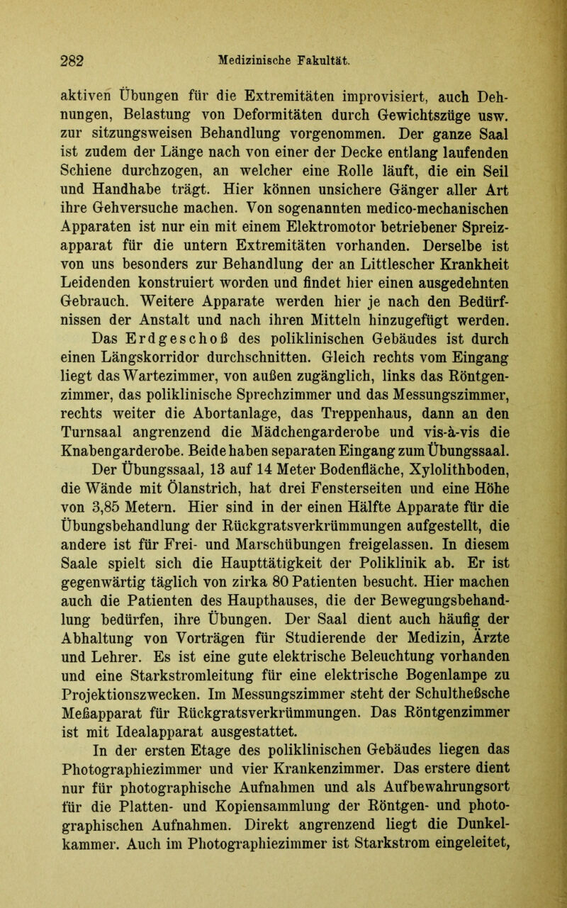 aktiven Übungen für die Extremitäten improvisiert, auch Deh- nungen, Belastung von Deformitäten durch Gewichtszüge usw. zur sitzungsweisen Behandlung vorgenommen. Der ganze Saal ist zudem der Länge nach von einer der Decke entlang laufenden Schiene durchzogen, an welcher eine Rolle läuft, die ein Seil und Handhabe trägt. Hier können unsichere Gänger aller Art ihre Gehversuche machen. Von sogenannten medico-mechanischen Apparaten ist nur ein mit einem Elektromotor betriebener Spreiz- apparat für die untern Extremitäten vorhanden. Derselbe ist von uns besonders zur Behandlung der an Littlescher Krankheit Leidenden konstruiert worden und findet hier einen ausgedehnten Gebrauch. Weitere Apparate werden hier je nach den Bedürf- nissen der Anstalt und nach ihren Mitteln hinzugefügt werden. Das Erdgeschoß des poliklinischen Gebäudes ist durch einen Längskorridor durchschnitten. Gleich rechts vom Eingang liegt das Wartezimmer, von außen zugänglich, links das Röntgen- zimmer, das poliklinische Sprechzimmer und das Messungszimmer, rechts weiter die Abortanlage, das Treppenhaus, dann an den Turnsaal angrenzend die Mädchengarderobe und vis-ä-vis die Knabengarderobe. Beide haben separaten Eingang zum Übungssaal. Der Übungssaal, 13 auf 14 Meter Bodenfläche, Xylolithboden, die Wände mit Ölanstrich, hat drei Fensterseiten und eine Höhe von 3,85 Metern. Hier sind in der einen Hälfte Apparate für die Übungsbehandlung der Rückgratsverkrümmungen aufgestellt, die andere ist für Frei- und Marschübungen freigelassen. In diesem Saale spielt sich die Haupttätigkeit der Poliklinik ab. Er ist gegenwärtig täglich von zirka 80 Patienten besucht. Hier machen auch die Patienten des Haupthauses, die der Bewegungsbehand- lung bedürfen, ihre Übungen. Der Saal dient auch häufig der Abhaltung von Vorträgen für Studierende der Medizin, Ärzte und Lehrer. Es ist eine gute elektrische Beleuchtung vorhanden und eine Starkstromleitung für eine elektrische Bogenlampe zu Projektionszwecken. Im Messungszimmer steht der Schultheßsche Mefiapparat für Rückgrats Verkrümmungen. Das Röntgenzimmer ist mit Idealapparat ausgestattet. In der ersten Etage des poliklinischen Gebäudes liegen das Photographiezimmer und vier Krankenzimmer. Das erstere dient nur für photographische Aufnahmen und als Aufbewahrungsort für die Platten- und Kopiensammlung der Röntgen- und photo- graphischen Aufnahmen. Direkt angrenzend liegt die Dunkel- kammer. Auch im Photographiezimmer ist Starkstrom eingeleitet,