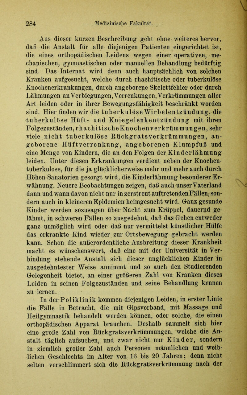 Aus dieser kurzen Beschreibung geht ohne weiteres hervor, daß die Anstalt für alle diejenigen Patienten eingerichtet ist, die eines orthopädischen Leidens wegen einer operativen, me- chanischen, gymnastischen oder manuellen Behandlung bedürftig sind. Das Internat wird denn auch hauptsächlich von solchen Kranken aufgesucht, welche durch rhachitische oder tuberkulöse Knochenerkrankungen, durch angeborene Skelettfehler oder durch Lähmungen an Verbiegungen, Verrenkungen, Verkrümmungen aller Art leiden oder in ihrer Bewegungsfähigkeit beschränkt worden sind. Hier finden wir die tuberkulöse Wirbelentzündung, die tuberkulöse Hüft- und Kniegelenkentzündung mit ihren Folgezuständen, rhachitischeKnochenverkrümmungen, sehr viele nicht tuberkulöse Rückgrats Verkrümmungen, an- geborene Hüftverrenkung, angeborenen Klumpfuß und eine Menge von Kindern, die an den Folgen der Kinderlähmung leiden. Unter diesen Erkrankungen verdient neben der Knochen- tuberkulose, für die ja glücklicherweise mehr und mehr auch durch Höhen Sanatorien gesorgt wird, die Kinderlähmung besonderer Er- wähnung. Neuere Beobachtungen zeigen, daß auch unser Vaterland dann und wann davon nicht nur in zerstreut auftretenden Fällen, son- dern auch in kleineren Epidemien heimgesucht.wird. Ganz gesunde Kinder werden sozusagen über Nacht zum Krüppel, dauernd ge- lähmt, in schweren Fällen so ausgedehnt, daß das Gehen entweder ganz unmöglich wird oder daß nur vermittelst künstlicher Hülfe das erkrankte Kind wieder zur Ortsbewegung gebracht werden kann. Schon die außerordentliche Ausbreitung dieser Krankheit macht es wünschenswert, daß eine mit der Universität in Ver- bindung stehende Anstalt sich dieser unglücklichen Kinder in ausgedehntester Weise annimmt und so auch den Studierenden Gelegenheit bietet, an einer größeren Zahl von Kranken dieses Leiden in seinen Folgezuständen und seine Behandlung kennen zu lernen. In der Poliklinik kommen diejenigen Leiden, in erster Linie die Fälle in Betracht, die mit Gipsverband, mit Massage und Heilgymnastik behandelt werden können, oder solche, die einen orthopädischen Apparat brauchen. Deshalb sammelt sich hier eine große Zahl von Rückgrats Verkrümmungen, welche die An- stalt täglich aufsuchen, und zwar nicht nur Kinder, sondern in ziemlich großer Zahl auch Personen männlichen und weib- lichen Geschlechts im Alter von 16 bis 20 Jahren; denn nicht selten verschlimmert sich die Rückgratsverkrümmung nach der