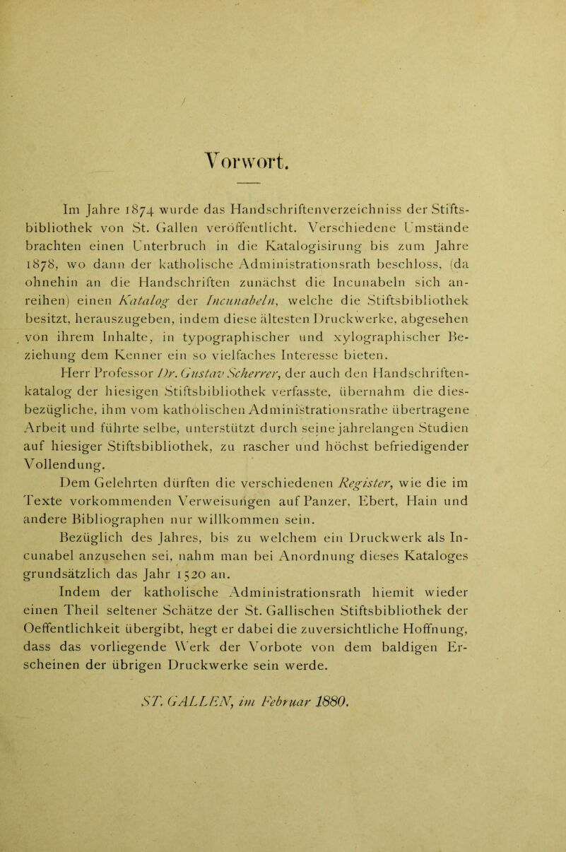 / Vorwort. Im Jahre 1874 wurde das Handschriftenverzeichniss der Stifts- bibliothek von St. Gallen veröffentlicht. Verschiedene Umstände brachten einen Unterbruch in die Katalogisirung bis zum Jahre 1878, wo dann der katholische Administrationsrath beschloss, (da ohnehin an die Handschriften zunächst die Incunabeln sich an- reihen) einen Katalog der Incunabeln, welche die Stiftsbibliothek besitzt, herauszugeben, indem diese ältesten Druckwerke, abgesehen von ihrem Inhalte, in typographischer und xylographischer Be- ziehung dem Kenner ein so vielfaches Interesse bieten. Herr Professor Dr. Gustav Scherrer, der auch den Handschriften- katalog der hiesigen Stiftsbibliothek verfasste, übernahm die dies- bezügliche, ihm vom katholischen Administrationsrathe übertragene Arbeit und führte selbe, unterstützt durch seine jahrelangen Studien auf hiesiger Stiftsbibliothek, zu rascher und höchst befriedigender Vollendung. Dem Gelehrten dürften die verschiedenen Register, wie die im Texte vorkommenden Verweisungen auf Panzer, Ebert, Hain und andere Bibliographen nur willkommen sein. Bezüglich des Jahres, bis zu welchem ein Druckwerk als In- cunabel anzusehen sei, nahm man bei Anordnung dieses Kataloges grundsätzlich das Jahr 1520 an. Indem der katholische Administrationsrath hiemit wieder einen Theil seltener Schätze der St. Gallischen Stiftsbibliothek der Oeffentlichkeit übergibt, hegt er dabei die zuversichtliche Hoffnung, dass das vorliegende Werk der Vorbote von dem baldigen Er- scheinen der übrigen Druckwerke sein werde. ST. GALLEN,, im Februar 1880.
