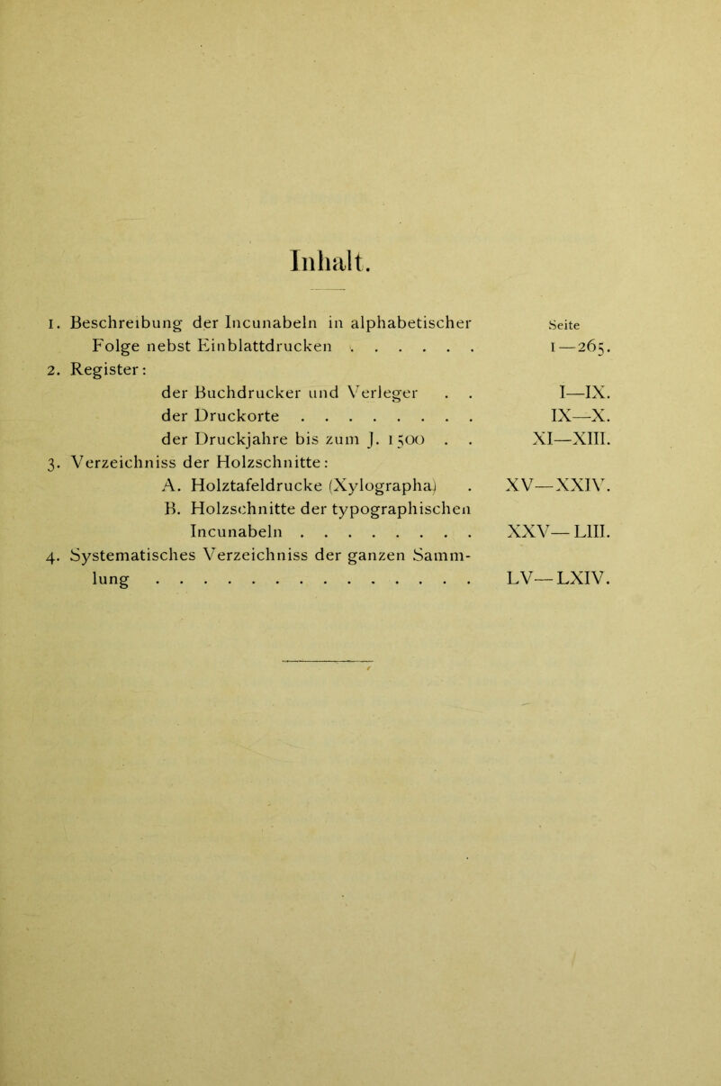 Inhalt. 1. Beschreibung der Incunabeln in alphabetischer Folge nebst Einblattdrucken i . . . . . 2. Register: der Buchdrucker und Verleger der Druckorte der Druckjahre bis zum J. 1500 . 3. Verzeichniss der Holzschnitte: A. Holztafeldrucke (Xylographa) B. Holzschnitte der typographischen Incunabeln 4. Systematisches Verzeichniss der ganzen Samm- lung Seite I—265. I—IX. IX—X. XI—XIII. XV—XXIV. xxv— Lin. LV— LXIV.