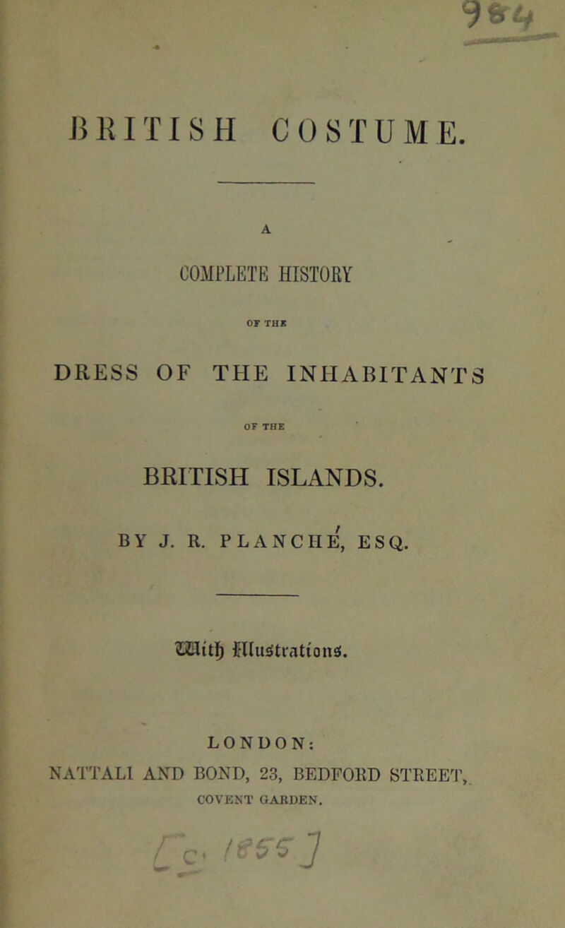 BRITISH COSTUME. A COMPLETE HISTORY OF THE DRESS OF THE INHABITANTS OF THE BRITISH ISLANDS. BY J. R. PLANCHE, ESQ. filluStrationsf. LONDON: NATTALI AND BOND, 23, BEDFORD STREET, COVENT GARDEN. c« w