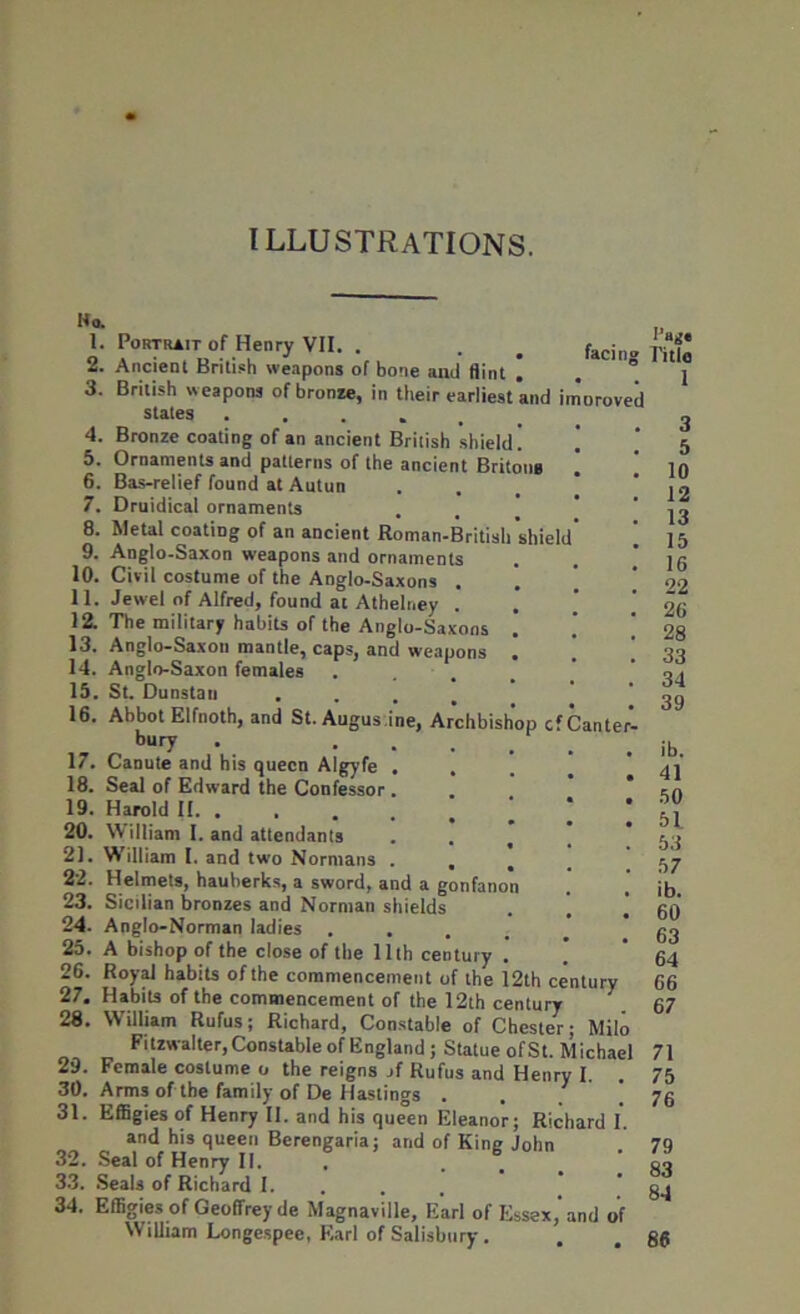 ILLUSTRATIONS. Ko. 1. 2. 3. 4. 5. 6. 7. 8. 9. 10. 11. 12. 13. 14. 15. 16. 17. 18. 19. 20. 21. 22. 23. 24. 25. 26. 27. 28. 29. 30. 31. 32. 33. 34. Portrait of Henry VII. . . . faci Ancient British weapons of bone and flint British weapons of bronze, in their earliest and iriioroved states ..... Bronze coating of an ancient British shield. Ornaments and patterns of the ancient Britons Bas-relief found at Autun Druidical ornaments Metal coating of an ancient Ronian-Britisli shiel Anglo-Saxon weapons and ornaments Civil costume of the Anglo-Saxons . Jewel of Alfred, found at Athelney . The military habits of the Anglo-Saxons ! Anglo-Saxon mantle, caps, and weapons ! Anglo-Saxon females St. Dunstau . Abbot Elfnoth, and St. Augus.ine, Archbishop cfCante bury . Canute and his queen Algyfe Seal of Edward the Confessor Harold II. . William I. and attendants William I. and two Normans . . . Helmets, hauberks, a sword, and a gonfanon Sicilian bronzes and Norman shields Anglo-Norman ladies .... A bishop of the close of the 11th century . Royal habits of the commencement of the 12th century Habits of the commencement of the 12th century William Rufus; Richard, Constable of Chester; Milo Fitzwalter, Constable of England ; Statue of St. Michael Female costume o the reigns jf Rufus and Henry I. Arms of the family of De Hastings . . ' Effigies of Henry II. and his queen Eleanor; Richard 1. and his queen Berengaria; and of King John Seal of Henry II. . Seals of Richard I. Effigies of Geoffrey de Magnaville, Earl of Essex, and of William Longespee, Earl of Salisbury . I’ag« Title 1 3 5 10 12 13 15 16 22 26 28 33 34 39 ib. 41 50 51 53 57 ib. 60 63 64 66 67 71 75 76 79 83 84 86