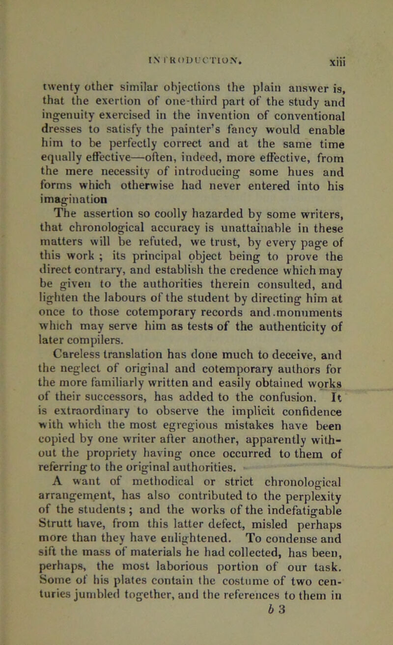 twenty other similar objections the plain answer is, that the exertion of one-third part of the study and ingenuity exercised in the invention of conventional dresses to satisfy the painter’s fancy would enable him to be perfectly correct and at the same time equally effective—often, indeed, more effective, from the mere necessity of introducing some hues and forms which otherwise had never entered into his imagination The assertion so coolly hazarded by some writers, that chronological accuracy is unattainable in these matters will be refuted, we trust, by every page of this work ; its principal object being to prove the direct contrary, and establish the credence which may be given to the authorities therein consulted, and lighten the labours of the student by directing him at once to those cotemporary records and .monuments w hich may serve him as tests of the authenticity of later compilers. Careless translation has done much to deceive, and the neglect of original and cotemporary authors for the more familiarly written and easily obtained works of their successors, has added to the confusion. It is extraordinary to observe the implicit confidence w ith which the most egregious mistakes have been copied by one writer after another, apparently with- out the propriety having once occurred to them of referring to the original authorities. A want of methodical or strict chronological arrangement, has also contributed to the perplexity of the students; and the works of the indefatigable Strutt liave, from this latter defect, misled perhaps more than they have enlightened. To condense and sift the mass of materials he had collected, has been, perhaps, the most laborious portion of our task. Some of his plates contain the costume of two cen- turies jumbled together, and the references to them in b 3