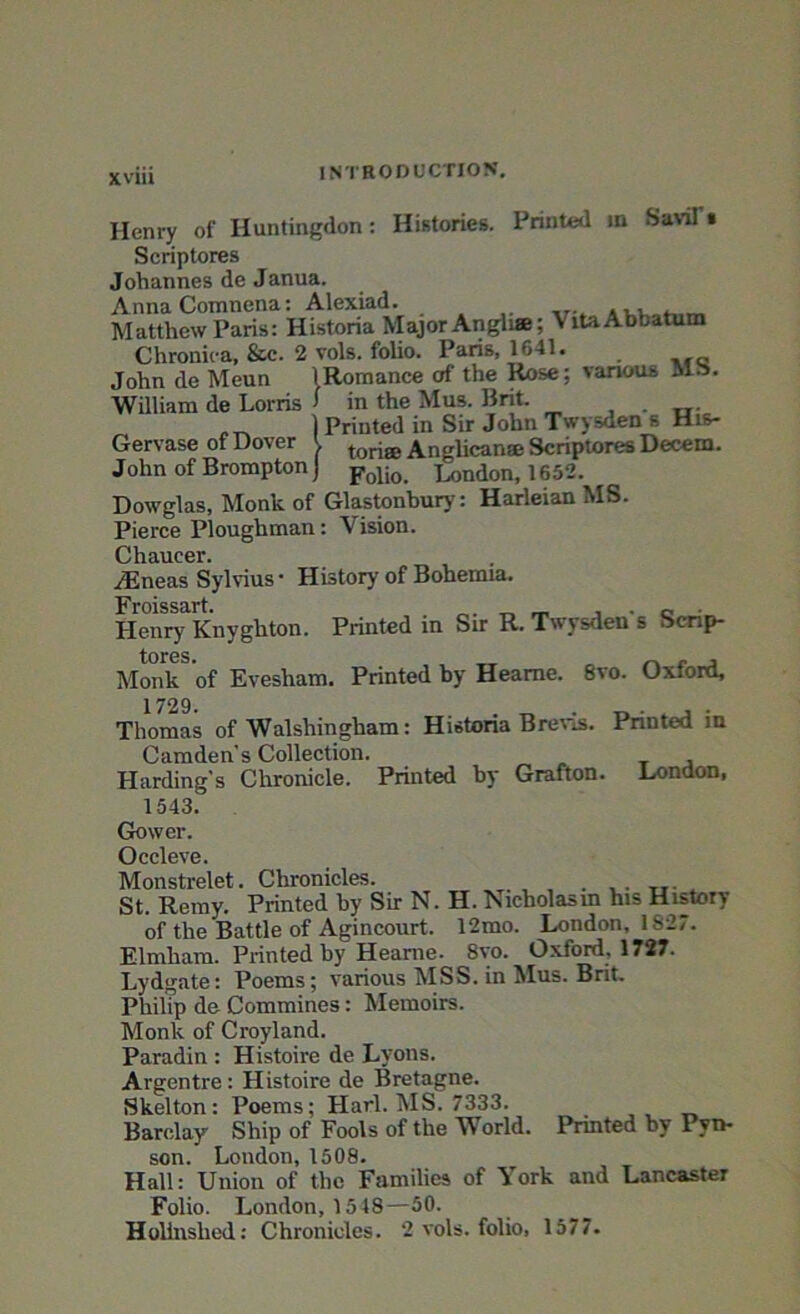 Henry of Huntingdon: Histories. Printed in Savil • Scriptores Johannes de Janua. Anna Comnena: Alexiad. _ Matthew Paris: Historia Major Angli®; VitaAbbatum Chronica, &c. 2 vols. foho. Paris, 1641. John de Meun 1 Romance of the Rose; various Mb. William de Lorris > in the Mus. Bnt. ) Printed in Sir John Twysden s His- Gervase of Dover ' ton8e Anglican® Scriptores Decern. John of Brompton) Folio> j^don, 1652. Dowglas, Monk of Glastonbury: Harleian MS. Pierce Ploughman: Vision. Chaucer. /Eneas Sylvius • History of Bohemia. Froissart. . , . „ . Henry Knyghton. Printed in Sir R. Twysden s Scrip- tures. _ _ , Monk of Evesham. Printed by Heame. 8vo. Oxford, 1729. Thomas of Walshingham: Historia Brevis. Printed in Camden's Collection. T , Harding's Chronicle. Printed by Grafton. London, 1543. Gower. Occleve. Monstrelet. Chronicles. . St. Remy. Printed by Sir N. H. Nicholasin his History of the Battle of Agincourt. 12mo. London, 1827. Elmliara. Printed by Heame. 8yo. Oxford, 1727. Lydgate: Poems; various MSS. in Mus. Brit. PhilTp de Commines: Memoirs. Monk of Croyland. Paradin : Histoire de Lyons. Argentre: Histoire de Bretagne. Skelton: Poems; Harl. MS. 7333. Barclay Ship of Fools of the World. Printed by Pvn- son. London, 1508. Hall: Union of the Families of \ ork and Lancaster Folio. London, 15 48—50. Holinslied: Chronicles. 2 vols. folio, 1577.