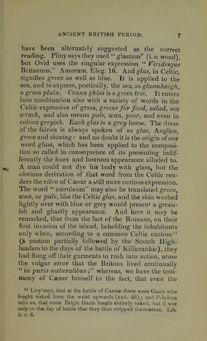 have been alternately suggested as the correct reading. Pliny says they used “ glastuin” (i. e. woad), but Ovid uses the singular expression “ Viridesque Britannos.” Amorum. Eleg. 16. Andglas, in Celtic, signifies green as well as blue. It is applied to the sea, and to express, poetically, the sea, as glasmhaigh, a green plain. Crann ghlas is a green tree. It enters into combination also with a variety of words in the Celtic expressive of grass, greens for food, salad, sea icrack, and also means pale, wan, poor, and even in colour greyish. Each glas is a grey horse. The dress of the fairies is always spoken of as glas, Anglice, green and shining: and no doubt it is the origin of our word glass, which has been applied to the composi- tion so called in consequence of its presenting indif- ferently the hues and lustrous appearance alluded to. A man could not dye his body with glass, but the obvious derivation of that word from the Celtic ren- ders the vitro of Caesar a still more curious expression. The word “ coeruleum” may also be translated green, wan, or pale, like the Celtic glas, and the skin washed lightly over with blue or grey would presen* a green- ish and ghastly appearance. And here it may be remarked, that from the fact of the Romans, on their first invasion of the island, beholding the inhabitants only when, according to a common Celtic custom11 (a custom partially followed by the Scotch High- landers to the days of the battle of Killicrankie), they had flung off-their garments to rush into action, arose the vulgar error that the Britons lived continually “ in puris naturalibuswhereas, we have the testi- mony of Csesar himself to the fact, that even the 11 Livy'says, that at the battle of Cannae there were Gauls who fought naked from the waist upwards (xxii. 46) ; and Polybius tells us, that some Belgic Gauls fought entirely naked, but it was only on the day of battle that they thus stripped themselves. Lib. ii. c. 6.