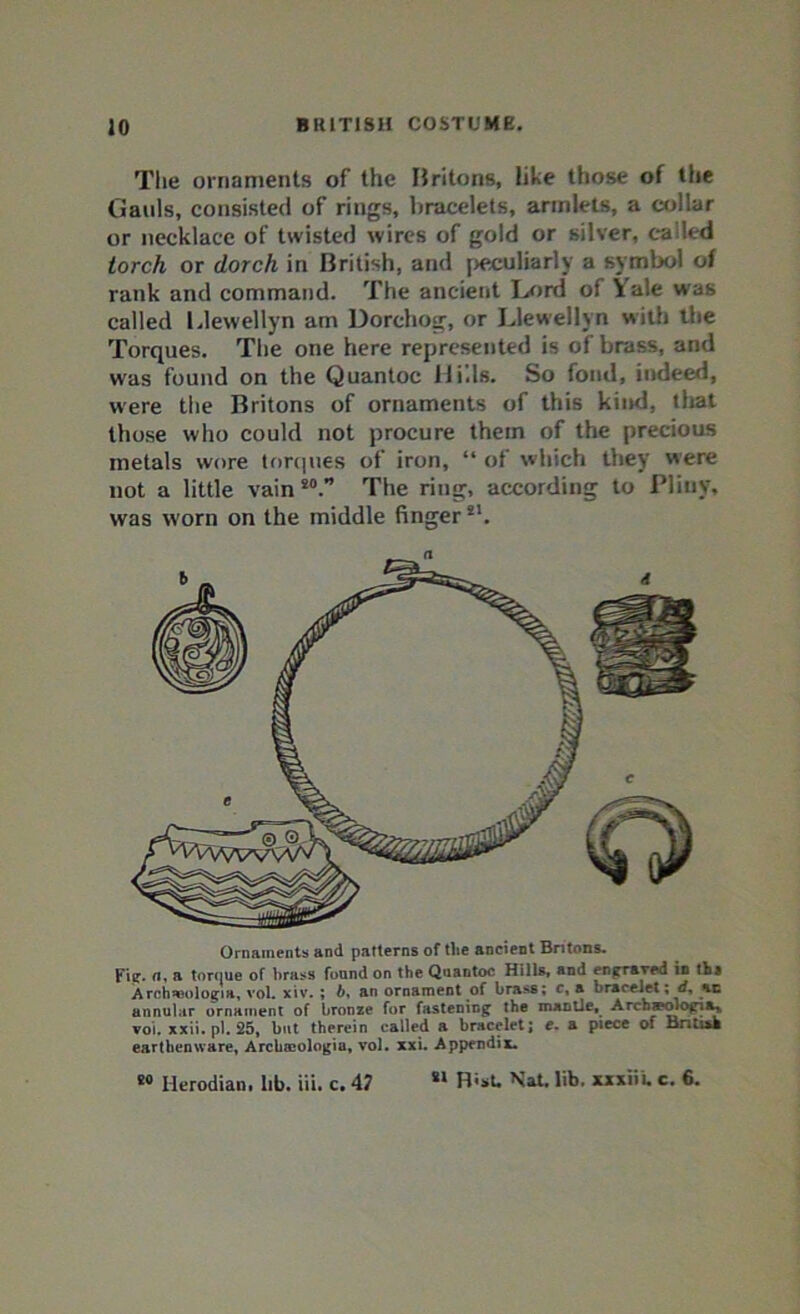 The ornaments of the Britons, like those of the Gauls, consisted of rings, bracelets, armlets, a collar or necklace of twisted wires of gold or silver, tailed torch or dorch in British, and peculiarly a symbol of rank and command. The ancient Lord of Vale was called Llewellyn am Dorchog, or Llewellyn with the Torques. The one here represented is of brass, and was found on the Quantoc Hills. So fond, indeed, were the Britons of ornaments of this kiitd, that those who could not procure them of the precious metals wore torques of iron, “ of which they were not a little vain80.” The ring, according to Pliny, was worn on the middle finger!!. Ornaments and patterns of the ancient Britons. Fie. a, a torciue of brass found on the Quantoc Hills, and engraved in till Archaaologia, vol. xiv. ; b, an ornament of brass; c, a bracelet; rf, %c annular ornament of bronze for fastening the mantle. Archaeology voi. xxii.pl. 25, but therein called a bracelet; e. a piece of Bntiah earthenware, Archoeologia, vol. xxi. Appendix. Sl R«sU Nat. lib. xxxiii. c. 6. fi0 Herodian. lib. iii. c. 47