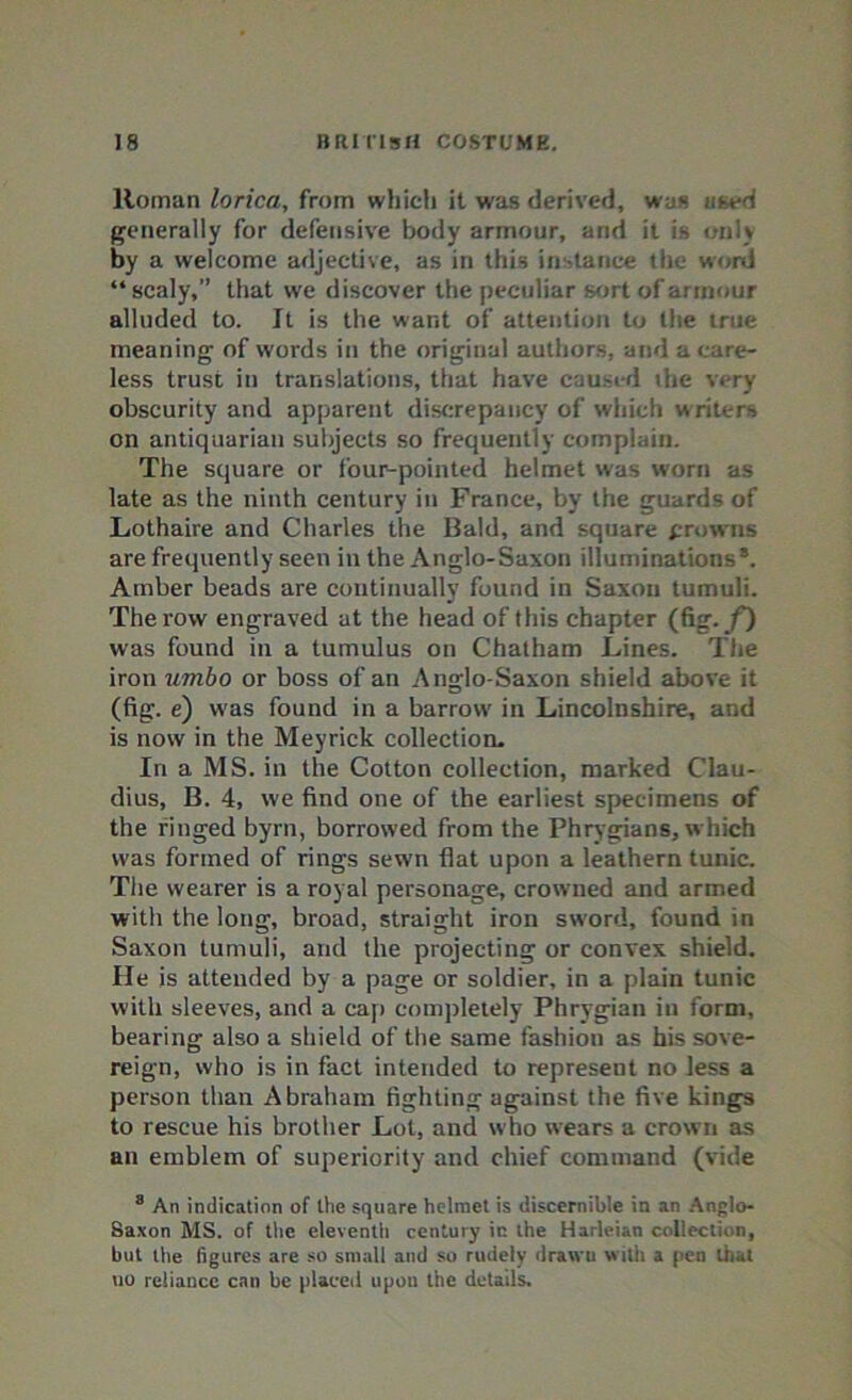 Roman lorica, from which it was derived, was used generally for defensive body armour, and it is only by a welcome adjective, as in this instance the word “scaly,” that we discover the peculiar sort of armour alluded to. It is the want of attention to the true meaning of words in the original authors, and a care- less trust in translations, that have caused ihe very obscurity and apparent discrepancy of which writers on antiquarian subjects so frequently complain. The square or four-pointed helmet was worn as late as the ninth century in France, by the guards of Lothaire and Charles the Bald, and square frowns are frequently seen in the Anglo-Saxon illuminations*. Amber beads are continually found in Saxon tumuli. The row engraved at the head of this chapter (fig. f) was found in a tumulus on Chatham Lines. Tiie iron umbo or boss of an Anglo-Saxon shield above it (fig. e) was found in a barrow in Lincolnshire, and is now in the Meyrick collection. In a MS. in the Cotton collection, marked Clau- dius, B. 4, we find one of the earliest specimens of the ringed byrn, borrowed from the Phrygians, w hich was formed of rings sewn flat upon a leathern tunic. The wearer is a royal personage, crowned and armed with the long, broad, straight iron sword, found in Saxon tumuli, and the projecting or convex shield. He is attended by a page or soldier, in a plain tunic with sleeves, and a cap completely Phrygian in form, bearing also a shield of the same fashion as his sove- reign, who is in fact intended to represent no less a person than Abraham fighting against the five kings to rescue his brother Lot, and who wears a crown as an emblem of superiority and chief command (vide 8 An indication of the square helmet is discernible in an Anglo- Saxon MS. of the eleventh century in the Harleian collection, but the figures are so small and so rudely drawn with a pen that uo reliance can be placed upon the details.