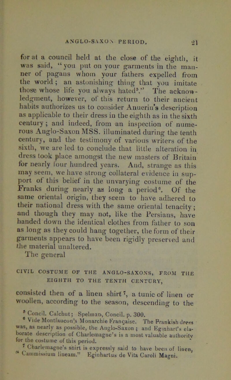 for at a council held at the close of the eighth, it was said, “you put on your garments in the man- ner of pagans whom your fathers expelled from the world; an astonishing thing that you imitate those whose life you always hated5.” The acknow- ledgment, however, of this return to their ancient habits authorizes us to consider Anuerin’s description as applicable to their dress in the eighth as in the sixth century; and indeed, from an inspection of nume- rous Anglo-Saxon MSS. illuminated during the tenth century, and the testimony of various writers of the sixth, we are led to conclude that little alteration in dress took place amongst the new masters of Britain for nearly four hundred years. And, strange as this may seem, we have strong collateral evidence in sup- port of this belief in the unvarying costume of the Franks during nearly as long a period0. Of the same oriental origin, they seem to have adhered to their national dress with the same oriental tenacity; and though they may not, like the Persians, have handed down the identical clothes from father to son as long as they could hang together, the form of their garments appears to have been rigidly preserved and the material unaltered. The general CIVIL COSTUME OF THE ANGLO-SAXONS, FROM THE EIGHTH TO THE TENTH CENTURY, consisted then of a linen shirt7, a tunic of linen or woollen, according to the season, descending to the 8 Concil. Calchut; SpelmaD-, Concil. p. 300. 4 Vide Montfaucon’s Monarchie Prangaise. The Prankish dress was, as nearly as possible, the Anglo-Saxon ; and Eginhart’s ela- borate description of Charlemagne’s is a most valuable authority for the costume of this period. 7 Charlemagne’s snirl is expressly said to have been of linen, f‘ Cammissiuin lineam.” Eginhartus de Vita Caroli Magni.