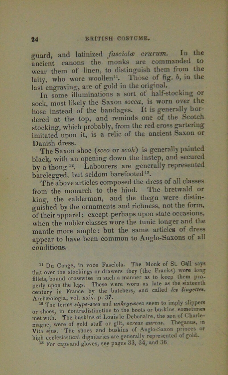 guard, and latinized fasciola crurum. In the ancient canons the monks are commanded to wear them of linen, to distinguish them from the laity, who wore woollen. 1'hose of fig. b, in the last engraving, are of gold in the original. In some illuminations a sort of half-stocking or sock, most likely the Saxon socca, is worn oter the hose' instead of the bandages. It is generally bor- dered at the top, and reminds one of the Scotch stocking, which probably, from the red cross gartering imitated upon it, is a relic of the ancient Saxon or Danish dress. The Saxon shoe (sceo or scoli) is generally painted black, with an opening down the instep, and secured by a thong 12. Labourers are generally represented barelegged, but seldom barefooted13. The above articles composed the dress of all classes from the monarch to the hind. The bretwald or king, the ealderman, and the thegn were distin- guished by the ornaments and richness, not the form, of their apparel; except perhaps upon state occasions, when the nobler classes wore the tunic longer and the mantle more ample: but the same articles of dress appear to have been common to Anglo-Saxons of all conditions. 11 Du Cange, in voce Fasciola. The Monk of Sl Gall says that over the stockings or drawers they (the Franks) wore long fillets, bound crosswise in such a manner as to keep them pro- perly upon the legs. These were worn as late a? the sixteenth century in France by the butchers, and called /es liugetles. Archaeologia, vol. xxiv. p. 37. 12 The terms slgpe-sceo and unhegescea seem to imply slippers or shoes, in Contradistinction to the boots or buskins sometime* met with. The buskins of Louis le Debonaire, the son of Charle- magne, were of gold stuff or gilt, ocreas aureas. Theganus. in Vita ejus. The shoes and buskins of Anglo-Saxon princes or high ecclesiastical dignitaries are generally represented of gold. 1B For caps and gloves, see pages 33, 34, and 36