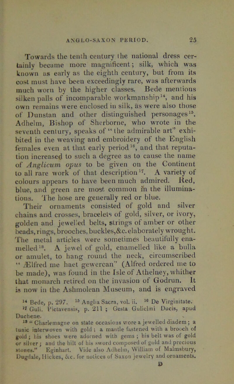 Towards the tenth century the national dress cer- tainly became more magnificent; silk, which was known as early as the eighth century, but from its cost must have been exceedingly rare, was afterwards much worn by the higher classes. Bede mentions silken palls of incomparable workmanship14, and his own remains were enclosed in silk, as were also those of Dunstan and other distinguished personages15. Adhelm, Bishop of Sherborne, who wrote in the seventh century, speaks of “the admirable art” exhi- bited in the weaving and embroidery of the English females even at that early period16, and that reputa- tion increased to such a degree as to cause the name of Anglicum opus to be given on the Continent to all rare work of that description'7. A variety of colours appears to have been much admired. Red, blue, and green are most common fn the illumina- tions. The hose are generally red or blue. Their ornaments consisted of gold and silver chains and crosses, bracelets of gold, silver, or ivory, golden and jewelled belts, strings of amber or other beads, rings, brooches, buckles,&c. elaborately wrought. The metal articles were sometimes beautifully ena- melled18. A jewel of gold, enamelled like a bulla or amulet, to hang round the neck, circumscribed “ iElfred me haet gewercan” (Alfred ordered me to be made), was found in the Isle of Athelney, whither that monarch retired on the invasion of Godrun. It is now in the Ashmolean Museum, and is engraved 14 Bede, p. 297. 15 Anglia Sacra, vol. ii. 16 De Virginitate. 17 Guli. Pictavensis, p. 211 ; Gesla Gulielmi Ducis, apud Duchene. 18 “ Charlemagne on state occasions wore a jewelled diadem ; a tunic interwoven with gold ; a mantle fastened with a brooch of goid; his shoes were adorned with gems; his belt was of gold or silver; and the hilt of his sword composed of gold ami precious slones.” Eginhart. Vide also Adhelm, William of Malmsbury, Dugdale, llickes, 6vc. for notices of Saxon jewelry and ornaments. D
