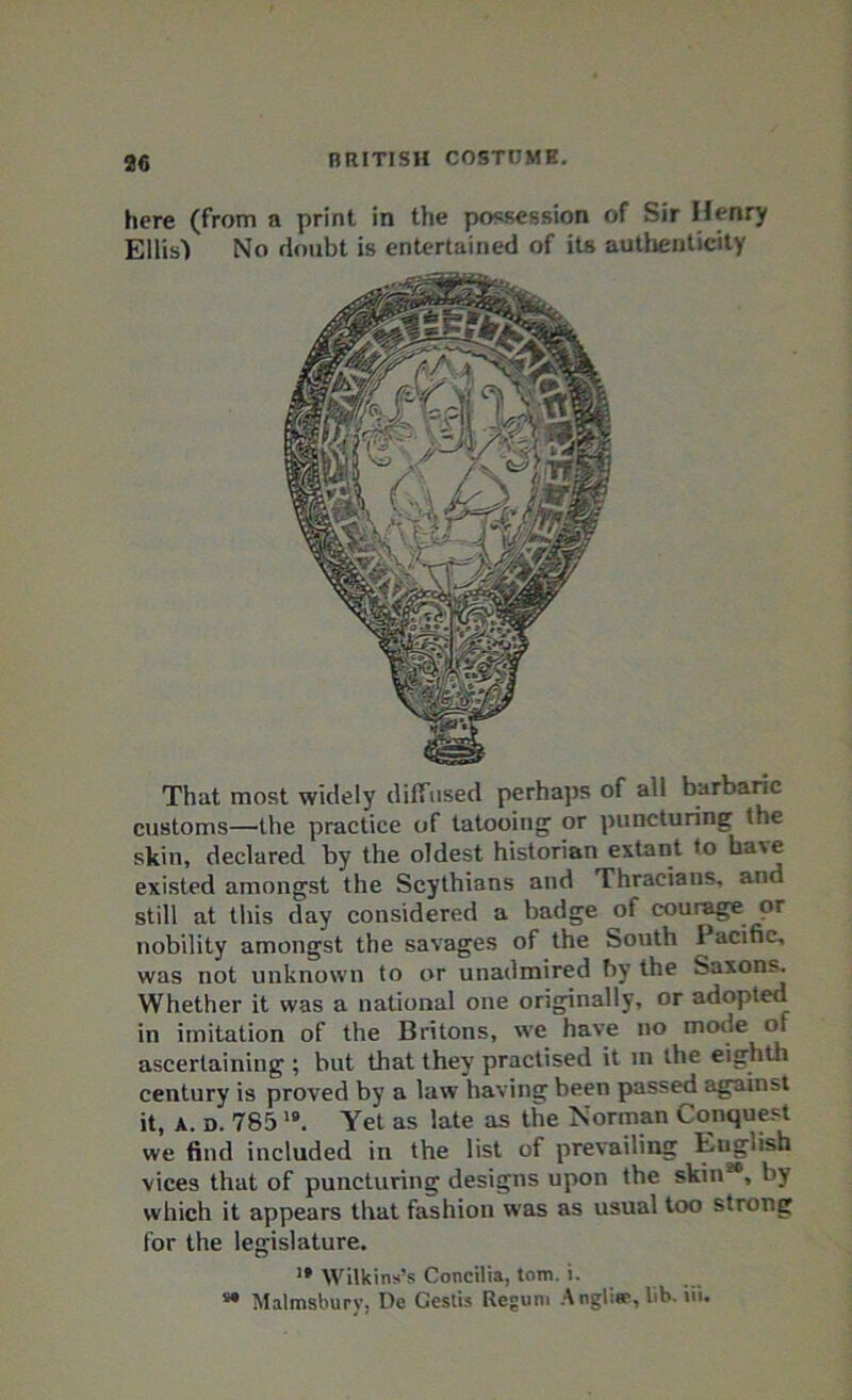 here (from a print in the possession of Sir Henry Ellis') No doubt is entertained of its authenticity That most widely diffused perhaps of all barbaric customs—the practice of tatooing or puncturing the skin, declared by the oldest historian extant to have existed amongst the Scythians and Thracians, an still at this day considered a badge of courage or nobility amongst the savages of the South Pacific, was not unknown to or unadmired by the Saxons. Whether it was a national one originally, or adopted in imitation of the Britons, we have no mode of ascertaining ; but that they practised it in the eighth century is proved by a law having been passed against it, a. d. 78519. Yet as late as the Norman Conquest we find included in the list of prevailing English vices that of puncturing designs upon the skin20, by which it appears that fashion was as usual too strong for the legislature. ’• Wilkins’s Concilia, tom. i. » Malmsbury, De Cestis Regum Angliee, lib. iii.