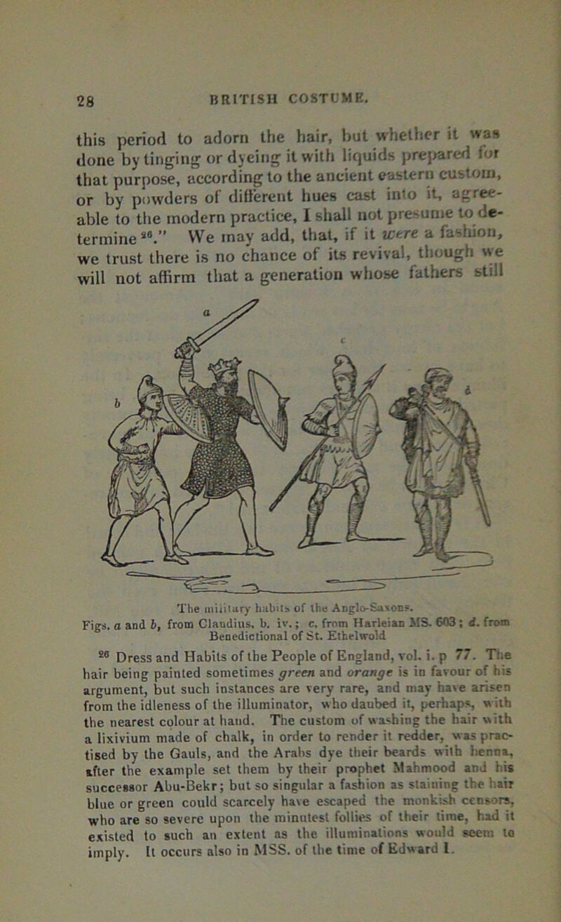 this period to adorn the hair, but whether it us done by tinging or dyeing it with liquids prepared lor that purpose, according to the ancient eastern custom, or by powders of different hues cast into it, agree- able to the modern practice, I shall not presume to de- termine s0.” We may add, that, if it were a fashion, we trust there is no chance of its revival, though we will not affirm that a generation whose fathers stiil The military habits of the Anglo-SaxoD?. Figs, a and b, from Claudius, b. iv.; c, from Harleian MS. 603 ; d. from Benedictional of St. Ethelwold 50 Dress and Habits of the People of England, vol. i. p 77. Tl.e hair being painted sometimes green and orange, is in favour of his argument, but such instances are very rare, and may have arisen from the idleness of the illuminator, who daubed it, perhaps, w ilh the nearest colour at hand. The custom of washing the hair w ith a lixivium made of chalk, in order to render it redder, was prac- tised by the Gauls, and the Arabs dye their beards with henna, after the example set them by their prophet Mahmood and his successor Ahu-Bekr; but so singular a fashion as staining the air blue or green could scarcely have escaped the monkish censors, who are so severe upon the minutest follies of their lime, had it existed to such an extent as the illuminations would seem to imply. It occurs also in MSS. of the time of Edward f.