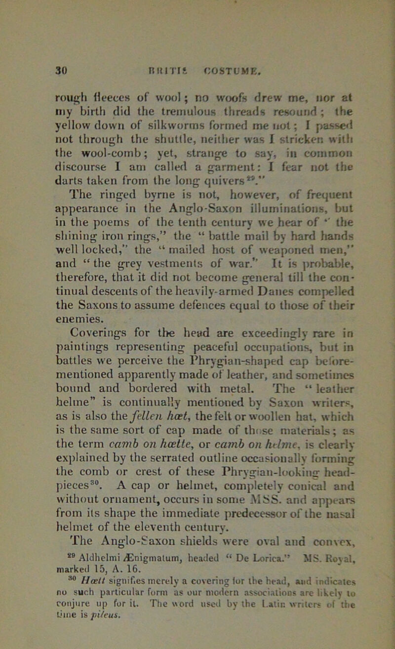 rough fleeces of wool; no woofs drew me, nor at my birth did the tremulous threads resound ; the yellow down of silkworms formed me not; I passed not through the shuttle, neither was I stricken with the wool-comb; yet, strange to say, in common discourse I am called a garment: I fear not the darts taken from the long quivers49. The ringed byrne is not, however, of frequent appearance in the Anglo-Saxon illuminations, but in the poems of the tenth century we hear of *' the shining iron rings,” the “ battle mail by hard hands well locked,” the “ mailed host of weaponed men, and “ the grey vestments of war.” It is probable, therefore, that it did not become general till the con- tinual descents of the heavily-armed Danes compelled the Saxons to assume defences equal to those of their enemies. Coverings for the head are exceedingly rare in paintings representing peaceful occupations, but in battles we perceive the Phrygian-shaped cap be,ore- mentioned apparently made of leather, and sometimes bound and bordered with metal. The “ leather helme” is continually mentioned by Saxon writers, as is also the fellen hast, the felt or woollen hat, which is the same sort of cap made of those materials; as the term camb on hcette, or carnb on htlme, is clearly explained by the serrated outline occasionally forming the comb or crest of these Phrygian-looking head- pieces30. A cap or helmet, completely conical and without ornament, occurs in some .MSS. and appears from its shape the immediate predecessor of the nasal helmet of the eleventh century. The Anglo-Saxon shields were oval and convex, 40 Aldhelmi /Enigmalum, headed “ De Lorica.” MS. Royal, marked 15, A. 16. 30 Haslt signifies merely a covering tor the head, and indicates no such particular form as our modern associations are likely to conjure up for it. The word used by the Latin writers of the lime \& pi/eus.