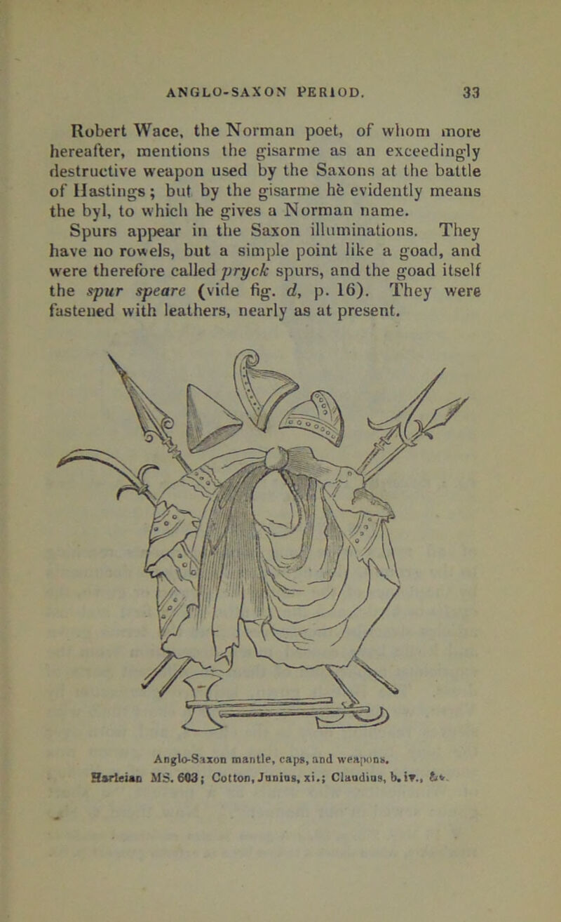 Robert Wace, the Norman poet, of whom more hereafter, mentions the gisarme as an exceedingly destructive weapon used by the Saxons at the battle of Hastings; but by the gisarme hfe evidently means the byl, to which he gives a Norman name. Spurs appear in the Saxon illuminations. They have no rowels, but a simple point like a goad, and were therefore called pryclc spurs, and the goad itself the spur speare (vide fig. d, p. 16). They were fastened with leathers, nearly as at present. Anglo-Saxon mantle, caps, and weapons, Harleian MS. 603; Cotton, Junius, xi.; Claudios, b. it.,