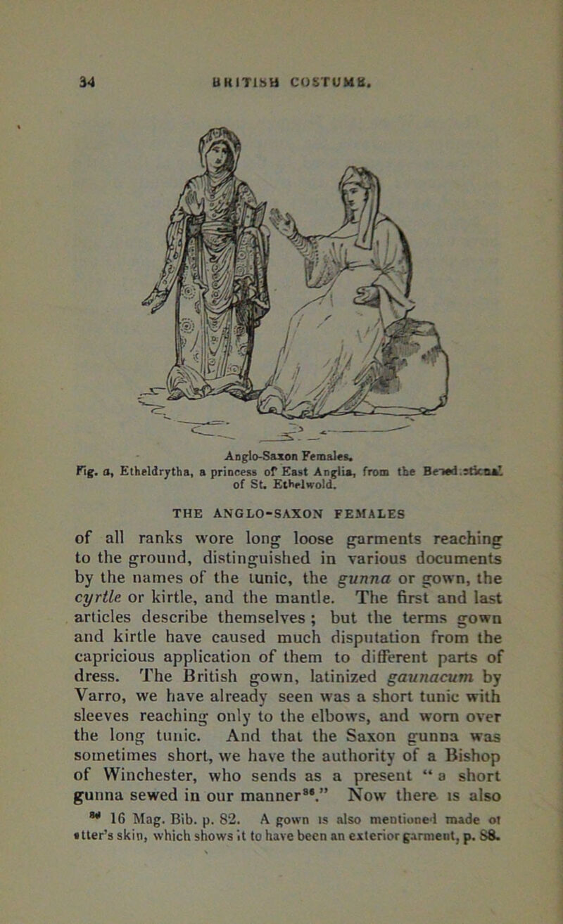 Anglo-Saxon Females, Fig. o, Etheldrytha, a princess of East Anglia, from the Beiod.5tx.tia!. of St, Ethelwold. THE ANGLO-SAXON FEMALES of all ranks wore long loose garments reaching to the ground, distinguished in various documents by the names of the tunic, the gunna or gown, the cyrtle or kirtle, and the mantle. The first and last articles describe themselves ; but the terms gown and kirtle have caused much disputation from the capricious application of them to different parts of dress. The British gown, latinized gaunacum by Varro, we have already seen was a short tunic with sleeves reaching only to the elbows, and worn over the long tunic. And that the Saxon gunna was sometimes short, we have the authority of a Bishop of Winchester, who sends as a present “ a short gunna sewed in our manner8*.” Now there is also 16 Mag. Bib. p. 82. A gown is also mentioned made ot • tier’s skin, which shows it to have been an exterior garment, p. S8.